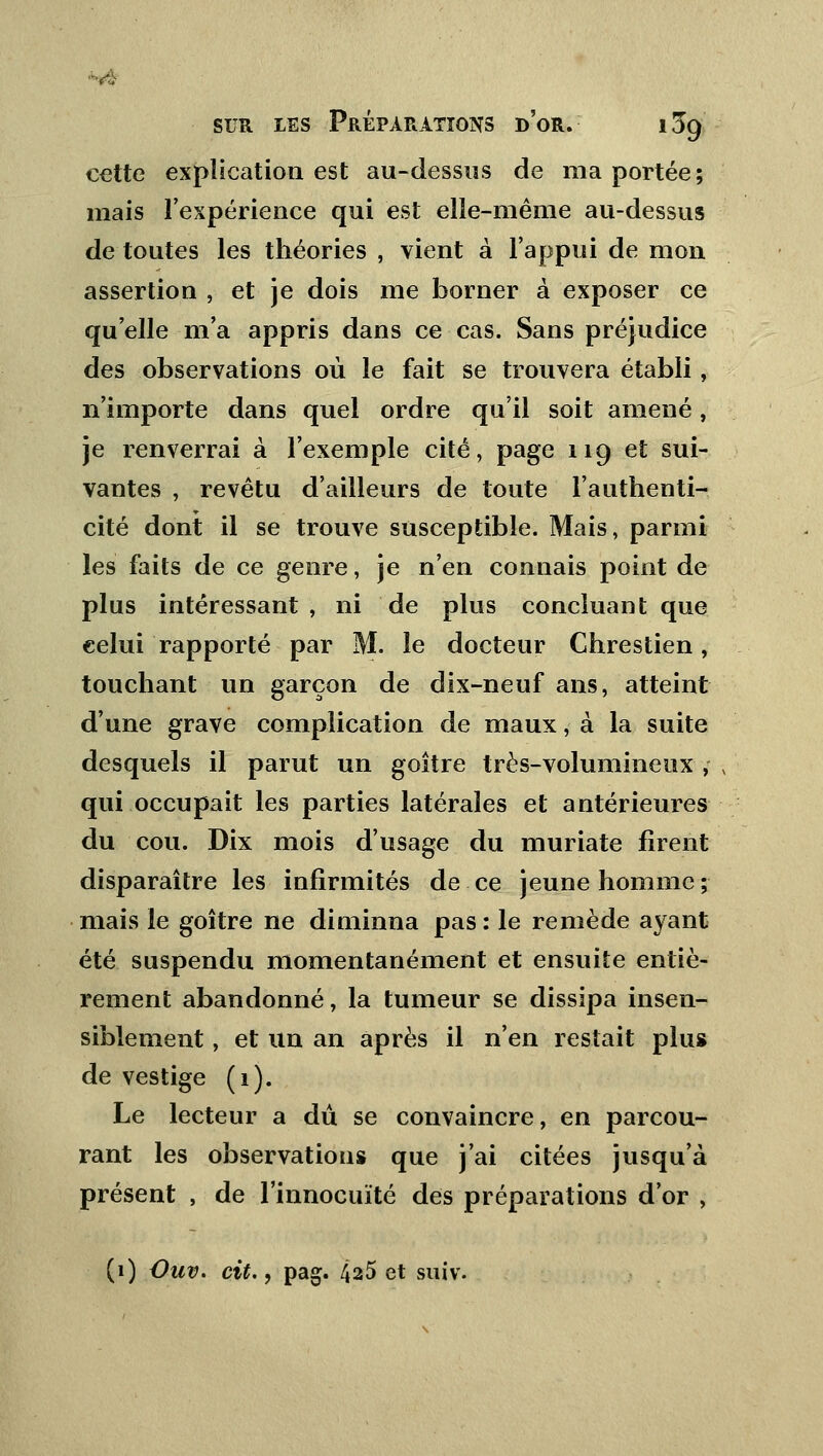 cette explication est au-dessus de ma portée; mais l'expérience qui est elle-même au-dessus de toutes les théories , vient à l'appui de mon assertion , et je dois me borner à exposer ce qu'elle m'a appris dans ce cas. Sans préjudice des observations où le fait se trouvera établi, n'importe dans quel ordre qu'il soit amené, je renverrai à l'exemple cité, page 119 et sui- vantes , revêtu d'ailleurs de toute l'authenti- cité dont il se trouve susceptible. Mais, parmi les faits de ce genre, je n'en connais point de plus intéressant, ni de plus concluant que celui rapporté par M. le docteur Chrestien , touchant un garçon de dix-neuf ans, atteint d'une grave complication de maux, à la suite desquels il parut un goitre très-volumineux , qui occupait les parties latérales et antérieures du cou. Dix mois d'usage du muriate firent disparaître les infirmités de ce jeune homme ; mais le goitre ne diminna pas : le remède ayant été suspendu momentanément et ensuite entiè- rement abandonné, la tumeur se dissipa insen- siblement , et un an après il n'en restait plus de vestige (1). Le lecteur a dû se convaincre, en parcou- rant les observations que j'ai citées jusqu'à présent , de l'innocuïté des préparations d'or , (1) Vuv. cit., pag. 425 et suiv.