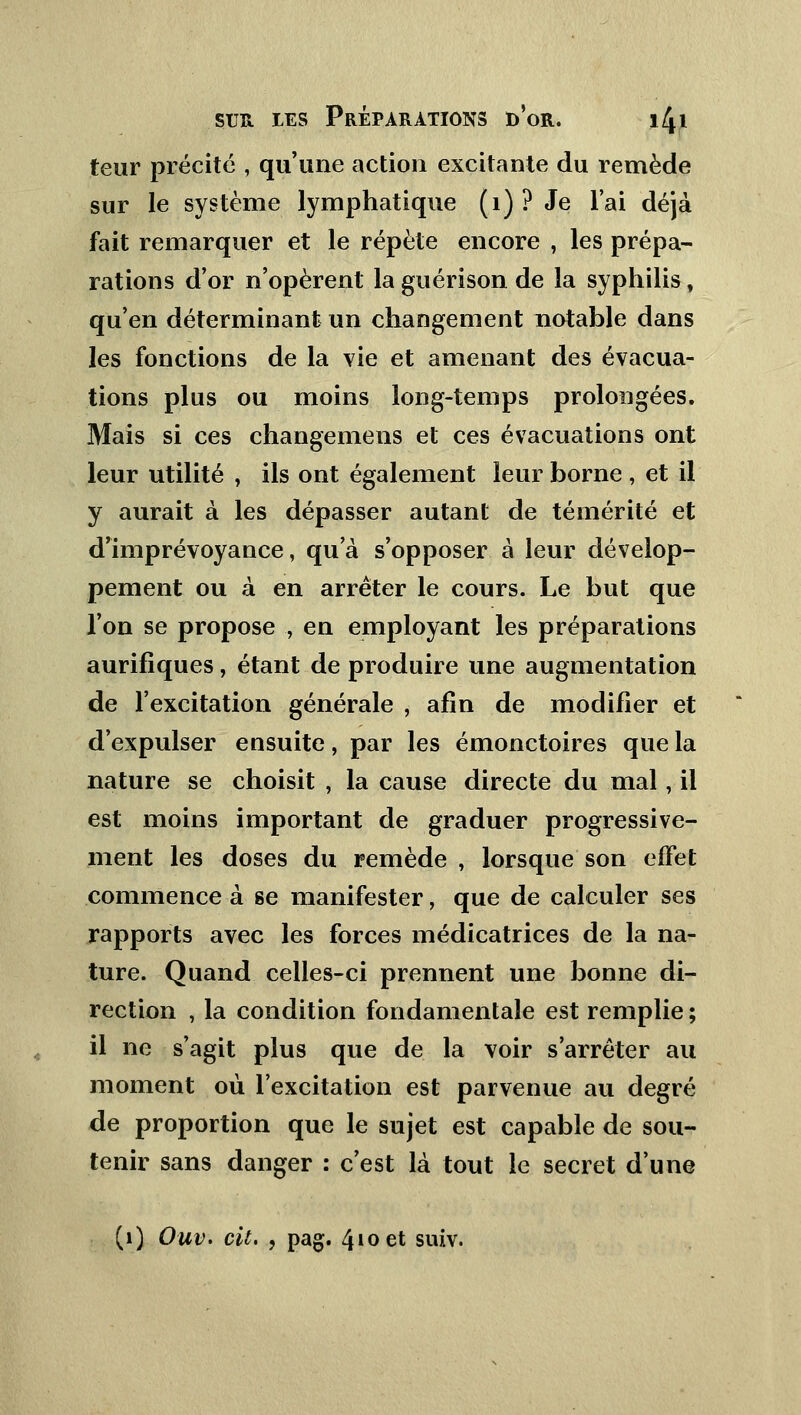 teur précité , qu'une action excitante du remède sur le système lymphatique (1) ? Je l'ai déjà fait remarquer et le répète encore , les prépa- rations d'or n'opèrent la guérison de la syphilis, qu'en déterminant un changement notable dans les fonctions de la vie et amenant des évacua- tions plus ou moins long-temps prolongées. Mais si ces changements et ces évacuations ont leur utilité , ils ont également leur borne , et il y aurait à les dépasser autant de témérité et d'imprévoyance, qu'à s'opposer à leur dévelop- pement ou à en arrêter le cours. Le but que l'on se propose , en employant les préparations aurifiques, étant de produire une augmentation de l'excitation générale , afin de modifier et d'expulser ensuite, par les émonctoires que la nature se choisit , la cause directe du mal, il est moins important de graduer progressive- ment les doses du remède , lorsque son effet commence à se manifester, que de calculer ses rapports avec les forces médicatrices de la na- ture. Quand celles-ci prennent une bonne di- rection , la condition fondamentale est remplie ; il ne s'agit plus que de la voir s'arrêter au moment où l'excitation est parvenue au degré de proportion que le sujet est capable de sou- tenir sans danger : c'est là tout le secret d'une