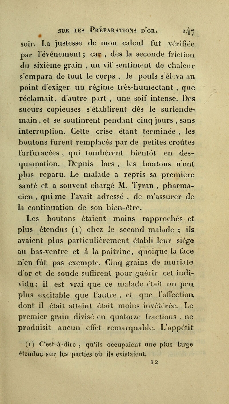 soir. La justesse de mon calcul fut vérifiée par l'événement ; car , dès la seconde friction du sixième grain , un vif sentiment de chaleur s'empara de tout le corps , le pouls s'él va au point d'exiger un régime très-humectant , que réclamait, d'autre part , une soif intense. Des sueurs copieuses s'établirent dès le surlende- main , et se soutinrent pendant cinq jours , sans interruption. Cette crise étant terminée , les boutons furent remplacés par de petites croûtes furfuracées , qui tombèrent bientôt en des- quamation. Depuis lors , les boutons n'ont plus reparu. Le malade a repris sa première santé et a souvent chargé M. Tyran , pharma- cien , qui me l'avait adressé , de m'assurer de la continuation de son bien-être. Les boutons étaient moins rapprochés et plus étendus (1) chez le second malade ; ils avaient plus particulièrement établi leur siège au bas-ventre et à la poitrine, quoique la face n'en fût pas exempte. Cinq grains de muriate d'or et de soude suffirent pour guérir cet indi- vidu: il est vrai que ce malade était un peu plus excitable que l'autre , et que l'affection dont il était atteint était moins invétérée. Le premier grain divisé en quatorze fractions , ne produisit aucun effet remarquable. L'appétit (1) C'est-à-dire , qu'ils occupaient une plus large étendue sur les parties où ils existaient 12