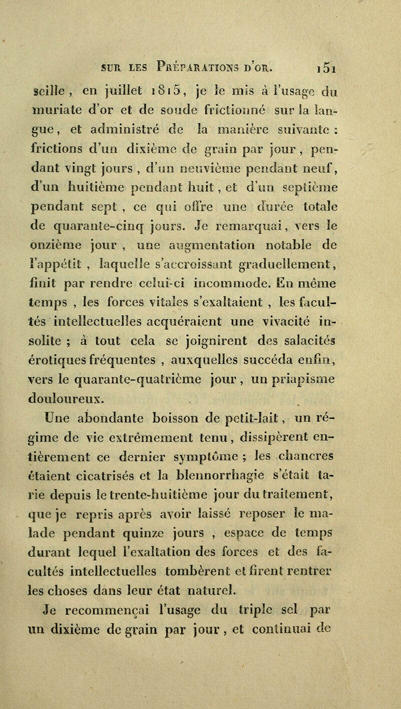 seille , en juillet i8i5, je le mis à l'usage du muriate d'or et de soude frictionné sur la lan- gue , et administré de la manière suivante : frictions d'un dixième de grain par jour, pen- dant vingt jours , d'un neuvième pendant neuf, d'un huitième pendant huit, et d'un septième pendant sept , ce qui offre une durée totale de quarante-cinq jours. Je remarquai, vers îe onzième jour , une augmentation notable de l'appétit , laquelle s'accroissanî graduellement, finit par rendre celui-ci incommode. En même temps , les forces vitales s'exaltaient , les facul- tés intellectuelles acquéraient une vivacité in- solite ; à tout cela se joignirent des salacités erotiques fréquentes , auxquelles succéda enfin, vers le quarante-quatrième jour , un priapisme douloureux. Une abondante boisson de petit-lait, un ré- gime de vie extrêmement tenu, dissipèrent en- tièrement ce dernier symptôme ; les chancres étaient cicatrisés et la blennorrhagie s'était ta- rie depuis le trente-huitième jour du traitement, que je repris après avoir laissé reposer le ma- lade pendant quinze jours , espace de temps durant lequel l'exaltation des forces et des fa- cultés intellectuelles tombèrent et firent rentier les choses dans leur état naturel. Je recommençai l'usage du triple sel par un dixième de grain par jour, et continuai de