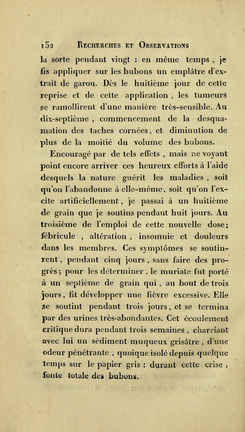 la sorte pendant vingt : en même temps , je fis appliquer sur les bubons un emplâtre d'ex- trait de garou. Dès le huitième jour de cette reprise et de cette application , les tumeurs se ramollirent d'une manière très-sensible. Au dix-septième , commencement de la desqua- mation des taches cornées, et diminution de plus de la moitié du volume des bubons. Encouragé par de tels effets , mais ne voyant point encore arriver ces heureux efforts à l'aide desquels la nature guérit les maladies , soit qu'on l'abandonne à elle-même, soit qu'on l'ex- cite artificiellement, je passai à un huitième de grain que je soutins pendant huit jours. Au troisième de l'emploi de cette nouvelle dose; fébricule , altération , insomnie et douleurs dans les membres. Ces symptômes se soutin- rent , pendant cinq jours , sans faire des pro- grès; pour les déterminer , le muriate fut porté à un septième de grain qui , au bout de trois jours, fit développer une fièvre excessive. Elle se soutint pendant trois jours, et se termina par des urines très-abondantes. Cet écoulement critique dura pendant trois semaines , charriant avec lui un sédiment niuqueux grisâtre , d'une odeur pénétrante , quoique isolé depuis quelque temps sur le papier gris : durant cette crise , fonte totale de» bubons.