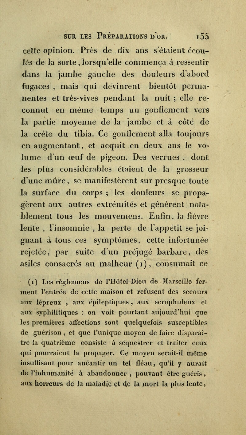 cette opinion. Près de dix ans s'étaient écou- lés de la sorte, lorsqu'elle commença à ressentir dans la jambe gauche des douleurs d'abord fugaces , mais qui devinrent bientôt perma- nentes et très-vives pendant la nuit ; elle re- connut en même temps un gonflement vers la partie moyenne de la jambe et à côté de la crête du tibia. Ce gonflement alla toujours en augmentant, et acquit en deux ans le vo- lume d'un œuf de pigeon. Des verrues , dont les plus considérables étaient de la grosseur d'une mûre, se manifestèrent sur presque toute la surface du corps ; les douleurs se propa- gèrent aux autres extrémités et gênèrent nota- blement tous les mouvenicns. Enfin, la fièvre lente , l'insomnie , la perte de l'appétit se joi- gnant à tous ces symptômes, cette infortunée rejetée, par suite d'un préjugé barbare, des asiles consacrés au malheur (1), consumait ce (1) Les règlemens de l'Hôtel-Dieu de Marseille fer- ment l'entrée de cette maison et refusent des secours aux lépreux , aux épileptiques, aux scrophuleux et aux syphilitiques : on voit pourtant aujourd'hui que les premières affections sont quelquefois susceptibles de guérison, et que l'unique moyen de faire disparaî- tre la quatrième consiste à séquestrer et traiter ceux qui pourraient la propager. Ce moyen serait-il même insuffisant pour anéantir un tel fléau, qu'il y aurait de l'inhumanité à abandonner , pouvant être guéris , aux horreurs de la maladie et de la mort la plus lente 9