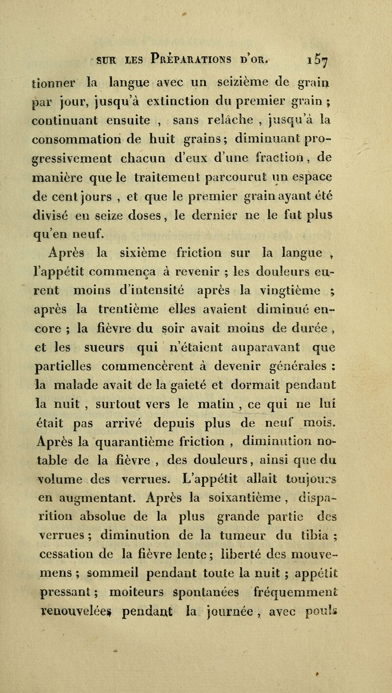 donner ia langue avec un seizième de grain par jour, jusqu'à extinction du premier grain ; continuant ensuite , sans relâche , jusqu'à la consommation de huit grains ; diminuant pro- gressivement chacun d'eux d'une fraction, de manière que le traitement parcourut un espace de cent jours , et que le premier grain ayant été divisé en seize doses, le dernier ne le fut plus qu'en neuf. Après la sixième friction sur la langue r l'appétit commença à revenir ; les douleurs eu- rent moins d'iutensité après la vingtième ; après la trentième elles avaient diminué en- core ; la fièvre du soir avait moins de durée, et les sueurs qui n'étaient auparavant que partielles commencèrent à devenir générales : la malade avait de la gaieté et dormait pendant la nuit , surtout vers le matin , ce qui ne lui était pas arrivé depuis plus de neuf mois. Après la quarantième friction , diminution no- table de la fièvre , des douleurs, ainsi que du volume des verrues. L'appétit allait toujours en augmentant. Après la soixantième , dispa- rition absolue de la plus grande partie des verrues ; diminution de la tumeur du tibia ; cessation de la fièvre lente ; liberté des mouve- mens ; sommeil pendant toute la nuit ; appélit pressant ; moiteurs Spontanées fréquemment renouvelée* pendant la journée, avec pouls