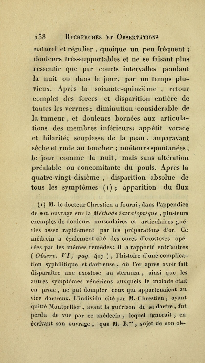 naturel et régulier , quoique un peu fréquent ; douleurs très-supportables et ne se faisant plus ressentir que par courts intervalles pendant la nuit ou dans le jour, par un temps plu- vieux. Après la soixante-quinzième , retour complet des forces et disparition entière de toutes les verrues ; diminution considérable de la tumeur , et douleurs bornées aux articula- tions des membres inférieurs; appétit vorace et hilarité; souplesse de la peau , auparavant sèche et rude au toucher ; moiteurs spontanées, le jour comme la nuit, mais sans altération préalable ou concomitante du pouls. Après la quatre-vingt-dixième , disparition absolue de tous les symptômes (1) ; apparition du flux (i) M. le docteur Chrestien a fourni,dans l'appendice de son ouvrage sur la Méthode ïalrateptique , plusieurs exemples de douleurs musculaires et articulaires gué- ries assez rapidement par les préparations d'or. Ce médecin a également cité des cures d'exostoses opé- rées par les mêmes remèdes ; il a rapporté entr'autres ( Observ. VI3 pag. 4°7 ) ? l'histoire d'une complica- tion syphilitique et dartreuse , où l'or après avoir fait disparaître une exostose au sternum , ainsi que les autres symptômes vénériens auxquels le malade était en proie, ne put dompter ceux qui appartenaient au vice dartreux. L'individu cité par M. Chrestien , ayant quitté Montpellier , avant la guérison de sa dartre , fut perdu de vue par ce médecin , lequel ignorait , en écrivant son ouvrage , que M. B.**, sujet de son ob-