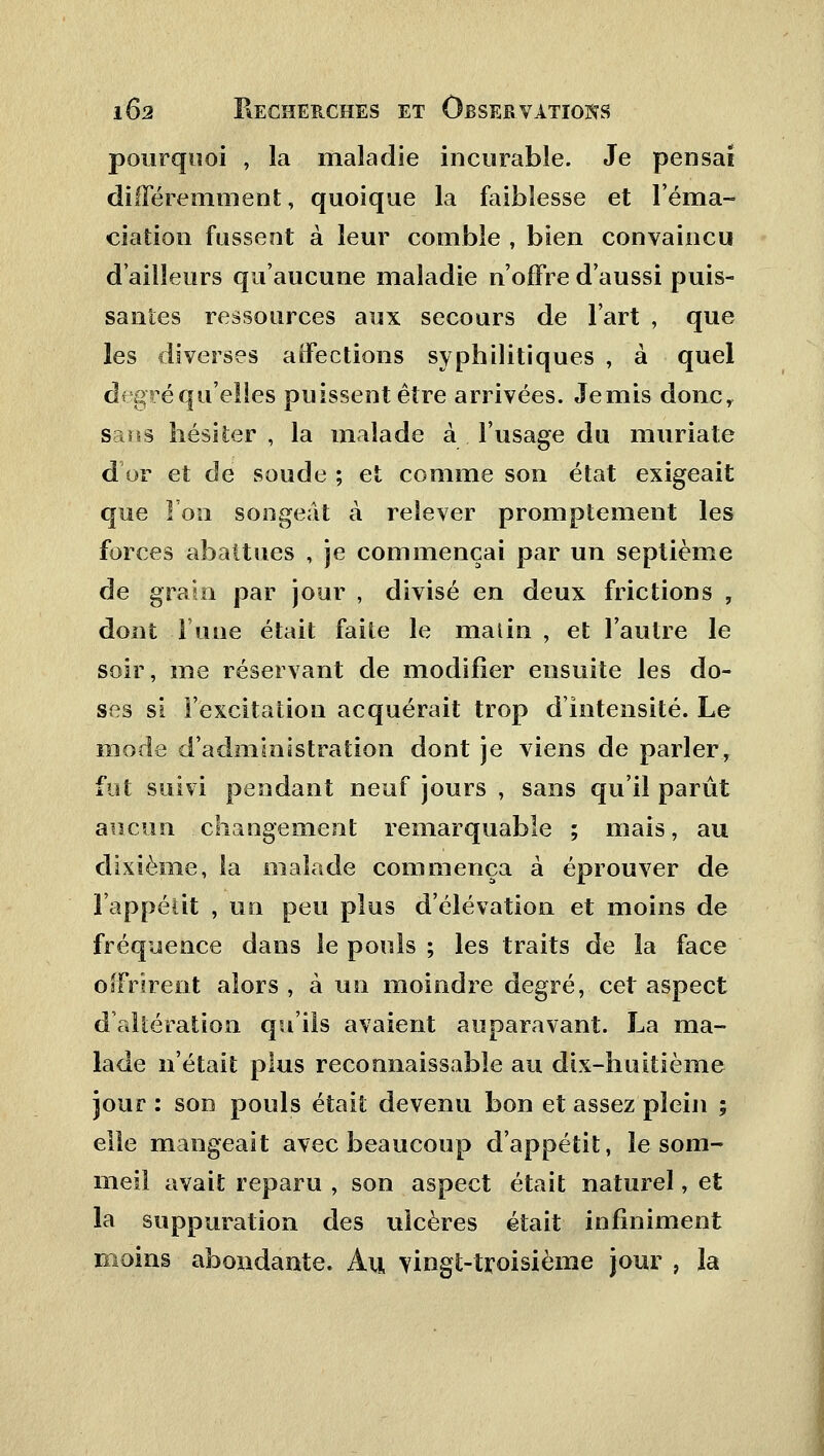 pourquoi , la maladie incurable. Je pensai différemment, quoique la faiblesse et l'éma- ciation fussent à leur comble , bien convaincu d'ailleurs qu'aucune maladie n'offre d'aussi puis- santes ressources aux secours de l'art , que les diverses affections syphilitiques , à quel degré qu'elles puissent être arrivées. Jemis donc, sans hésiter , la malade à l'usage du muriate d'or et de soude ; et comme son état exigeait que l'on songeât à relever promptement les forces abattues , je commençai par un septième de grain par jour , divisé en deux frictions , dont l'une était faite le matin , et l'autre le soir, me réservant de modifier ensuite les do- ses si l'excitation acquérait trop d'intensité. Le mode d'administration dont je viens de parler, fut suivi pendant neuf jours , sans qu'il parût aucun changement remarquable ; mais, au dixième, la malade commença à éprouver de l'appétit , un peu plus d'élévation et moins de fréquence dans le pouls ; les traits de la face offrirent alors , à un moindre degré, cet aspect d'altération qu'ils avaient auparavant. La ma- lade n'était plus reconnaissable au dix-huitième jour : son pouls était devenu bon et assez plein ; elle mangeait avec beaucoup d'appétit, le som- meil avait reparu , son aspect était naturel, et la suppuration des ulcères était infiniment moins abondante. Au vingt-troisième jour , la