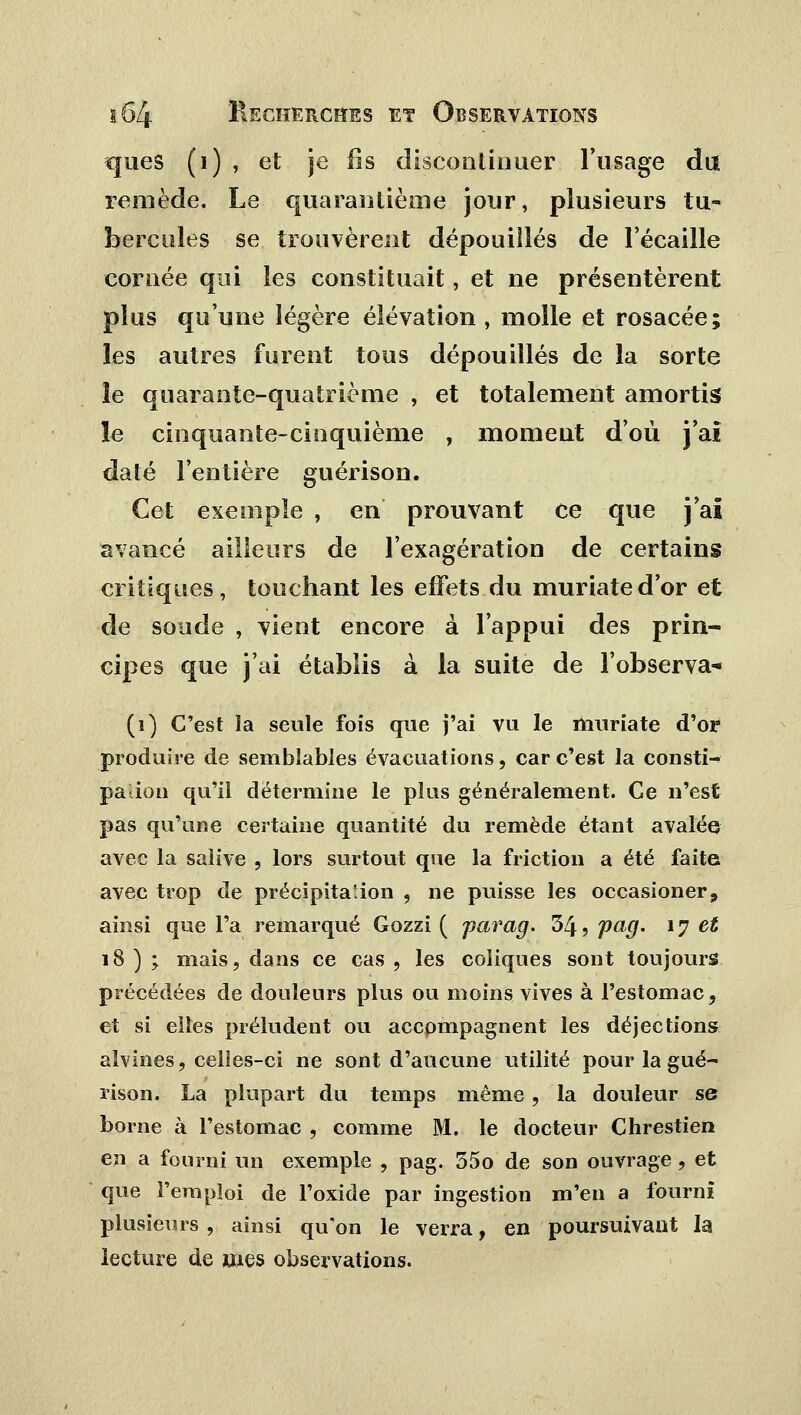 ques (1) , et je fis discontinuer l'usage du remède. Le quarantième jour, plusieurs tu- bercules se trouvèrent dépouillés de l'écaillé cornée qui les constituait, et ne présentèrent plus qu'une légère élévation , molle et rosacée; les autres furent tous dépouillés de la sorte îe quarante-quatrième , et totalement amortis le cinquante-cinquième , moment d'où j'ai daté l'entière guérison. Cet exemple , en prouvant ce que j'ai avancé ailleurs de l'exagération de certains critiques, touchant les effets du muriated'or et de soude , vient encore à l'appui des prin- cipes que j'ai établis à la suite de l'observa-» (i) C'est la seule fois que j'ai vu le muriate d'or produire de semblables évacuations, car c'est la consti-^ pauon qu'il détermine le plus généralement. Ce n'est pas qu'une certaine quantité du remède étant avalée avec la salive , lors surtout que la friction a été faite avec trop de précipitation , ne puisse les occasioner, ainsi que l'a remarqué Gozzi ( parag. 34, pag. 17 et 18 ) ; mais, dans ce cas , les coliques sont toujours précédées de douleurs plus ou moins vives à l'estomac, et si elles préludent ou accompagnent les déjections alvines, celles-ci ne sont d'aucune utilité pour la gué- rison. La plupart du temps même, la douleur se borne à l'estomac , comme M. le docteur Chrestien en a fourni un exemple , pag. 55o de son ouvrage , et que l'emploi de l'oxide par ingestion m'en a fourni plusieurs , ainsi qu'on le verra, en poursuivant la lecture de mes observations.