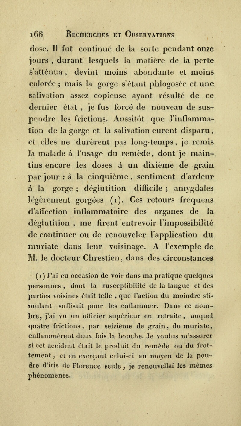 dose. II fut continué de la sorte pendant onze jours , durant lesquels la matière de la perte s'atténua, devint moins abondante et moins colorée ; mais la gorge s'étant phîogosée et une salivation assez copieuse ayant résulté de ce dernier état , je fus forcé de nouveau de sus- pendre les frictions. Aussitôt que l'inflamma- tion de la gorge et la salivation eurent disparu, et elles ne durèrent pas long-temps, je remis îa malade à l'usage du remède, dont je main- tins encore les doses à un dixième de grain par jour : à la cinquième , sentiment d'ardeur à la gorge ; déglutition difficile ; amygdales légèrement gorgées (1). Ces retours fréquens d'affection inflammatoire des organes de la déglutition , me firent entrevoir l'impossibilité de continuer ou de renouveler l'application du inuriate dans leur voisinage. A l'exemple de M. le docteur Chrestien, dans des circonstances (i) J'ai eu occasion de voir dans ma pratique quelques personnes , dont la susceptibilité de la langue et des parties voisines était telle , que Faction du moindre sti- mulant suffisait pour les enflammer. Dans ce nom- bre, j'ai vu un officier supérieur en retraite, auquel quatre frictions , par seizième de grain, du muriate, enflammèrent deux fois la bouche. Je voulus m'assurer si cet accident était le produit du remède ou du frot- tement , et en exerçant celui-ci au moyen de la pou- dre d'iris de Florence seule, je renouveflai les mêmes phénomènes.