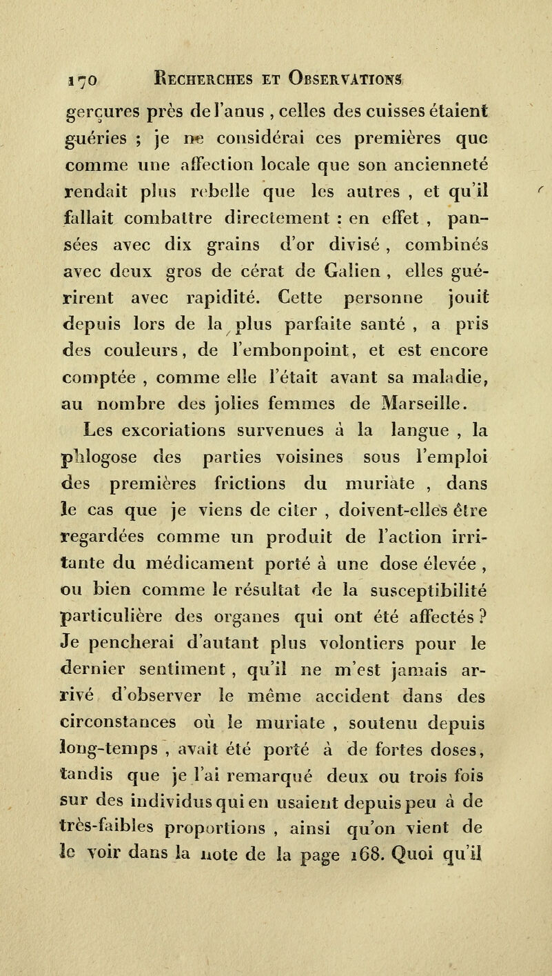 gerçures près de l'anus , celles des cuisses étaient guéries ; je ne considérai ces premières que comme une affection locale que son ancienneté rendait plus rebelle que les autres , et qu'il fallait combattre directement : en effet , pan- sées avec dix grains d'or divisé , combinés avec deux gros de cérat de Galien , elles gué- rirent avec rapidité. Cette personne jouit depuis lors de la plus parfaite santé , a pris des couleurs, de l'embonpoint, et est encore comptée , comme elle l'était avant sa maladie, au nombre des jolies femmes de Marseille. Les excoriations survenues à la langue , la pliîogose des parties voisines sous l'emploi des premières frictions du muriate , dans le cas que je viens de citer , doivent-elles être regardées comme un produit de l'action irri- tante du médicament porté à une dose élevée , ou bien comme le résultat de la susceptibilité particulière des organes qui ont été affectés ? Je pencherai d'autant plus volontiers pour le dernier sentiment , qu'il ne m'est jamais ar- rivé d'observer le même accident dans des circonstances où le muriate , soutenu depuis long-temps , avait été porté à de fortes doses, tandis que je l'ai remarqué deux ou trois fois sur des individus qui en usaient depuis peu à de très-faibles proportions , ainsi qu'on vient de le voir dans la note de la page 168. Quoi qu'il