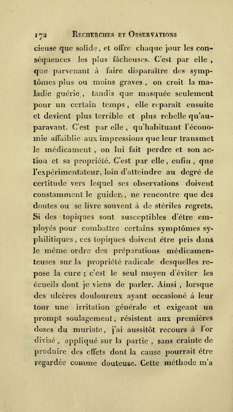 cieuse que solide, et offre chaque jour les con- séquences les plus fâcheuses. C'est par elle , que parvenant à faire disparaître des symp- tômes plus ou moins graves , on croit la ma- ladie guérie , tandis que masquée seulement pour un certain temps , elle reparaît ensuite et devient plus terrible et plus rebelle qu'au- paravant. C'est par elle , qu'habituant l'écono- mie affaiblie aux impressions que leur transmet le médicament , on lui fait perdre et son ac- tion et sa propriété. C'est par elle, enfin, que l'expérimentateur, loin d'atteindre au degré de certitude vers lequel ses observations doivent constamment le guider , ne rencontre que des doutes ou se livre souvent à de stériles regrets. Si des topiques sont susceptibles d'être em- ployés pour combattre certains symptômes sy- philitiques , ces topiques doivent être pris dans le même ordre des préparations médicamen- teuses sur la propriété radicale desquelles re- pose la cure ; c'est le seul moyen d'éviter les écueils dont je viens de parler. Ainsi , lorsque des ulcères douloureux ayant occasioné à leur tour une irritation générale et exigeant un prompt soulagement, résistent aux premières doses du muriate, j'ai aussitôt recours à l'or divisé , appliqué sur la partie , sans crainte de produire des effets dont la cause pourrait être regardée comme douteuse. Cette méthode m'a