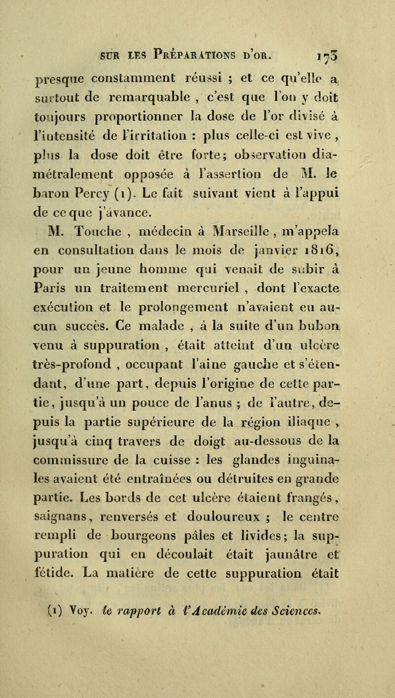 presque constamment réussi ; et ce qu'elle a surtout de remarquable , c'est que l'on y doit toujours proportionner la dose de l'or divisé à l'iutensiîé de l'irritation : plus celle-ci est vive , plus la dose doit être forte; observation dia- métralement opposée à l'assertion de M. le baron Percy (1). Le fait suivant vient à l'appui de ce que j'avance. M. Touche , médecin à Marseille , m'appela en consultation dans le mois de janvier 1816, pour un jeune homme qui venait de subir à Paris un traitement mercuriel , dont l'exacte exécution et le prolongement n'avaient eu au- cun succès. Ce malade , à la suite d'un bubon venu à suppuration , était atteint d'un ulcère très-profond , occupant l'aine gauche et s'éten- dant, d'une part, depuis l'origine de cette par- tie, jusqu'à un pouce de l'anus ; de l'autre, de- puis la partie supérieure de la région iliaque , jusqu'à cinq travers de doigt au-dessous de la commissure de la cuisse : les glandes inguina- les avaient été entraînées ou détruites en grande partie. Les bords de cet ulcère étaient frangés, saignans, renversés et douloureux ; le centre rempli de bourgeons pâles et livides; la sup- puration qui en découlait était jaunâtre et fétide. La matière de cette suppuration était (i) Yoy. le rapport à f Académie des Sciences.