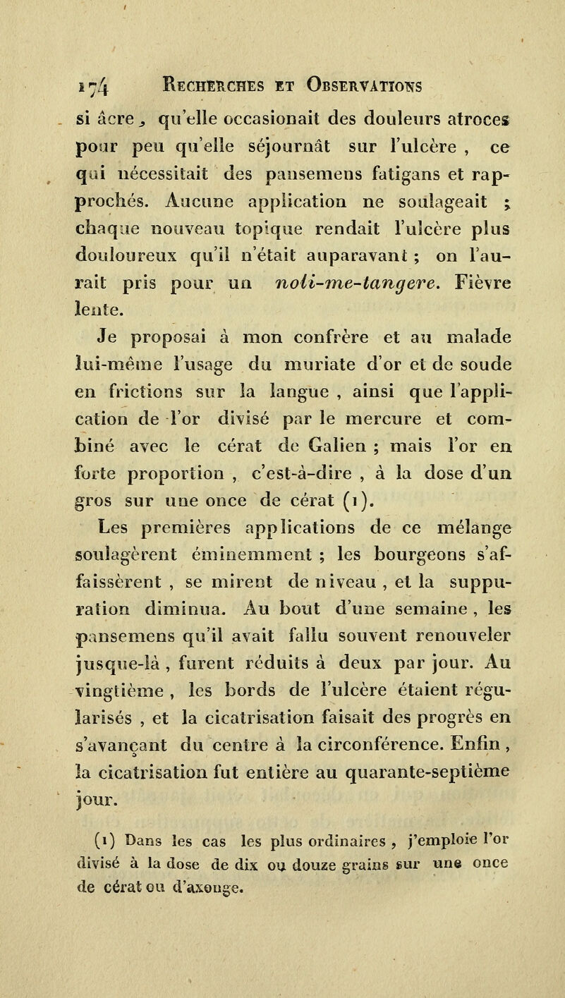 si acre, qu'elle occasionait des douleurs atroces pour peu quelle séjournât sur l'ulcère , ce qui nécessitait des pausemens fatigans et rap- prochés. Aucune application ne soulageait %. chaque nouveau topique rendait l'ulcère plus douloureux qu'il n'était auparavant ; on l'au- rait pris pour un noli-me-tangere. Fièvre lente. Je proposai à mon confrère et au malade lui-même l'usage du muriate d'or et de soude en frictions sur la langue , ainsi que l'appli- cation de l'or divisé par le mercure et com- biné avec le cérat de Galien ; mais For en forte proportion , c'est-à-dire , à la dose d'un gros sur une once de cérat (i). Les premières applications de ce mélange soulagèrent éminemment ; les bourgeons s'af- faissèrent , se mirent de niveau , et la suppu- ration diminua. Au bout d'une semaine , les pansemens qu'il avait fallu souvent renouveler jusque-là , furent réduits à deux par jour. Au vingtième , les bords de l'ulcère étaient régu- larisés , et la cicatrisation faisait des progrès en s'avançant du centre à la circonférence. Enfin , la cicatrisation fut entière au quarante-septième jour. (1) Bans les cas les plus ordinaires > j'emploie l'or divisé à la close de dix ou douze grains sur une once de cérat ou d'axonge.