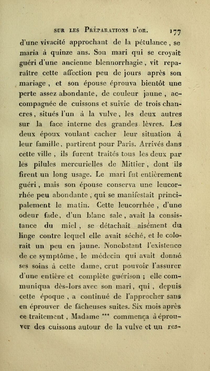 d'une vivacité approchant de la pétulance , se maria à quinze ans. Son mari qui se croyait guéri d'une ancienne blennorrhagie , vit repa- raître cette affection peu de jours après son mariage , et son épouse éprouva bientôt une perte assez abondante, de couleur jaune , ac- compagnée de cuissons et suivie de trois chan- cres , situés l'un à la vulve, les deux autres sur la face interne des grandes lèvres. Les deux époux voulant cacher leur situation à leur famille, partirent pour Paris. Arrivés dans cette ville , ils furent traités tous les deux par lés pilules mercurielîes de Mit! 1er, dont ils firent un long usage. Le mari fut entièrement guéri, mais son épouse conserva une leucor- rhée peu abondante , qui se manifestait princi- palement le matin. Cette leucorrhée , d'une odeur fade, d'un blanc sale, avait la consis- tance du miel , se détachait aisément du linge contre lequel elle avait séché, et le colo- rait un peu en jaune. Nonobstant l'existence de ce symptôme , le médecin qui avait donné ses soins à cette dame, crut pouvoir l'assurer dune entière et complète guérison ; elle com- muniqua dès-lors avec son mari, qui, depuis cette époque , a continué de l'approcher sans en éprouver de fâcheuses suites. Six mois après ce traitement , Madame *** commença à éprou- ver des cuissons autour de la vulve et un res-