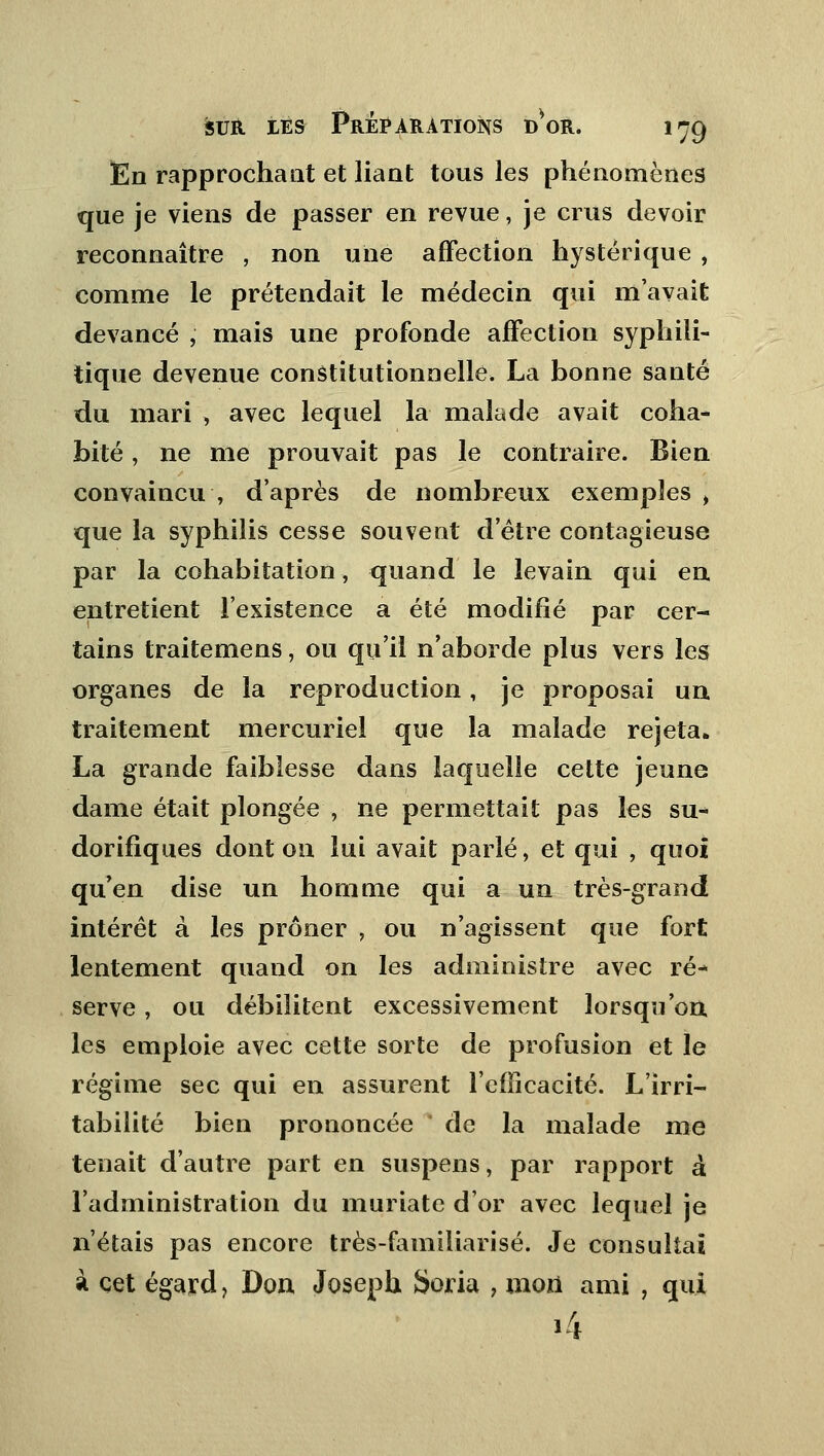 En rapprochant et liant tous les phénomènes que je viens de passer en revue, je crus devoir reconnaître , non une affection hystérique , comme le prétendait le médecin qui m'avait devancé , mais une profonde affection syphili- tique devenue constitutionnelle. La bonne santé du mari , avec lequel la malade avait coha- bité , ne me prouvait pas le contraire. Bien convaincu , d'après de nombreux exemples i que la syphilis cesse souveot d'être contagieuse par la cohabitation, quand le levain qui en entretient l'existence a été modifié par cer- tains traitemens, ou qu'il n'aborde plus vers les organes de la reproduction, je proposai un traitement mercuriel que la malade rejeta. La grande faiblesse dans laquelle cette jeune dame était plongée , ne permettait pas les su* dorifiques dont on lui avait parlé, et qui , quoi qu'en dise un homme qui a un très-grand intérêt à les prôner , ou n'agissent que fort lentement quand on les administre avec ré- serve , ou débilitent excessivement lorsqu'on, les emploie avec cette sorte de profusion et le régime sec qui en assurent l'efficacité. L'irri- tabilité bien prononcée de la malade me tenait d'autre part en suspens, par rapport à l'administration du muriate d'or avec lequel je n'étais pas encore très-familiarisé. Je consultai à cet égard ? Don Joseph Soria , mou ami , qui 14