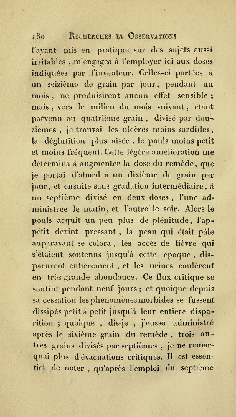 l'ayant mis en pratique sur des sujets aussi irritables , m'engagea à l'employer ici aux doses indiquées par l'inventeur. Celles-ci portées à un seizième de grain par jour, pendant un mois , ne produisirent aucun effet sensible ; mais , vers le milieu du mois suivant, étant parvenu au quatrième grain , divisé par dou- zièmes , je trouvai les ulcères moins sordides, la déglutition plus aisée , le pouls moins petit et moins fréquent. Cette légère amélioration me détermina à augmenter la dose du remède, que je portai d'abord à un dixième de grain par jour, et ensuite sans gradation intermédiaire, à un septième divisé en deux doses , l'une aô% ministrée le matin, et l'autre le soir. Alors le pouls acquit un peu plus de plénitude, l'ap- pétit devint pressant , la peau qui était pâle auparavant se colora , les accès de fièvre qui s'étaient soutenus jusqu'à cette époque , dis- parurent entièrement , et les urines coulèrent en très-grande abondance. Ce flux critique se soutint pendant neuf jours ; et quoique depuis sa cessation les phénomènes morbides se fussent dissipés petit à petit jusqu'à leur entière dispa- rition ; quoique , dis-je , j'eusse administré après le sixième grain du remède , trois au- tres grains divisés par septièmes , je ne remar- quai plus d'évacuations critiques. Il est essen- tiel de noter , qu'après l'emploi du septième