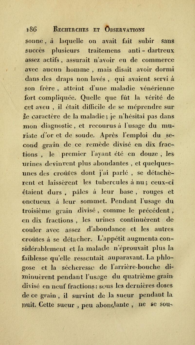 sonne, à laquelle on avait fait subir sans succès plusieurs traitemens anti - dartreux assez actifs , assurait n'avoir eu de commerce avec aucun homme , mais disait avoir dormi dans des draps non lavés , qui avaient servi à son frère , atteint d'une maladie vénérienne fort compliquée. Quelle que fût la vérité de cet aveu , il était difficile de se méprendre sur le caractère de la maladie ; je n'hésitai pas dans mon diagnostic, et recourus à l'usage du mu- riate d'or et de soude. Après l'emploi du se- cond grain de ce remède divisé en dix frac- tions , le premier l'ayant été en douze , les urines devinrent plus abondantes , et quelques- unes des croûtes dont j'ai parlé , se détachè- rent et laissèrent les tubercules à nu; ceux-ci étaient durs , pâles à leur base , rouges et onctueux à leur sommet. Pendant l'usage du troisième grain divisé , comme le précédent , en dix fractions , les urines continuèrent de couler avec assez d'abondance et les autres croûtes à se détacher. L'appétit augmenta con- sidérablement et ïa malade n'éprouvait plus la faiblesse qu'elle ressentait auparavant. La phlo- gose et la sécheresse de l'arrière-bouche di- minuèrent pendant l'usage du quatrième grain divisé en neuf fractions: sous les dernières doses de ce grain , il survint de la sueur pendant la nuit. Cette sueur , peu abondante , ne se sou-