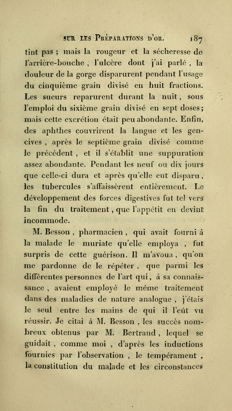 tint pas ; mais la rougeur et la sécheresse de ] arrière-bouche , l'ulcère dont j'ai parlé , la douleur de la gorge disparurent pendant l'usage du cinquième grain divisé en huit fractions. Les sueurs reparurent durant la nuit, sous l'emploi du sixième grain divisé en sept doses; mais cette excrétion était peu abondante. Enfin, des aphthes couvrirent la langue et les gen- cives , après le septième grain divisé comme le précédent , et il s'établit une suppuration assez abondante. Pendant les neuf ou dix jours que celle-ci dura et après qu'elle eut disparu, les tubercules s'affaissèrent entièrement. Le développement des forces digestives fut tel vers la fin du traitement, que l'appétit en devint incommode. M. Besson , pharmacien , qui avait fourni à la malade le muriate qu'elle employa , fut surpris de cette guérison. Il m'avoua , qu'on me pardonne de le répéter , que parmi les différentes personnes de l'art qui, à sa connais- sance , avaient employé le même traitement dans des maladies de nature analogue , j'étais le seul entre les mains de qui il l'eût vu réussir. Je citai à M. Besson , les succès nom- breux obtenus par M. Bertrand, lequel se guidait , comme moi , d'après les inductions fournies par l'observation , le tempérament , la constitution du malade et les circonstances