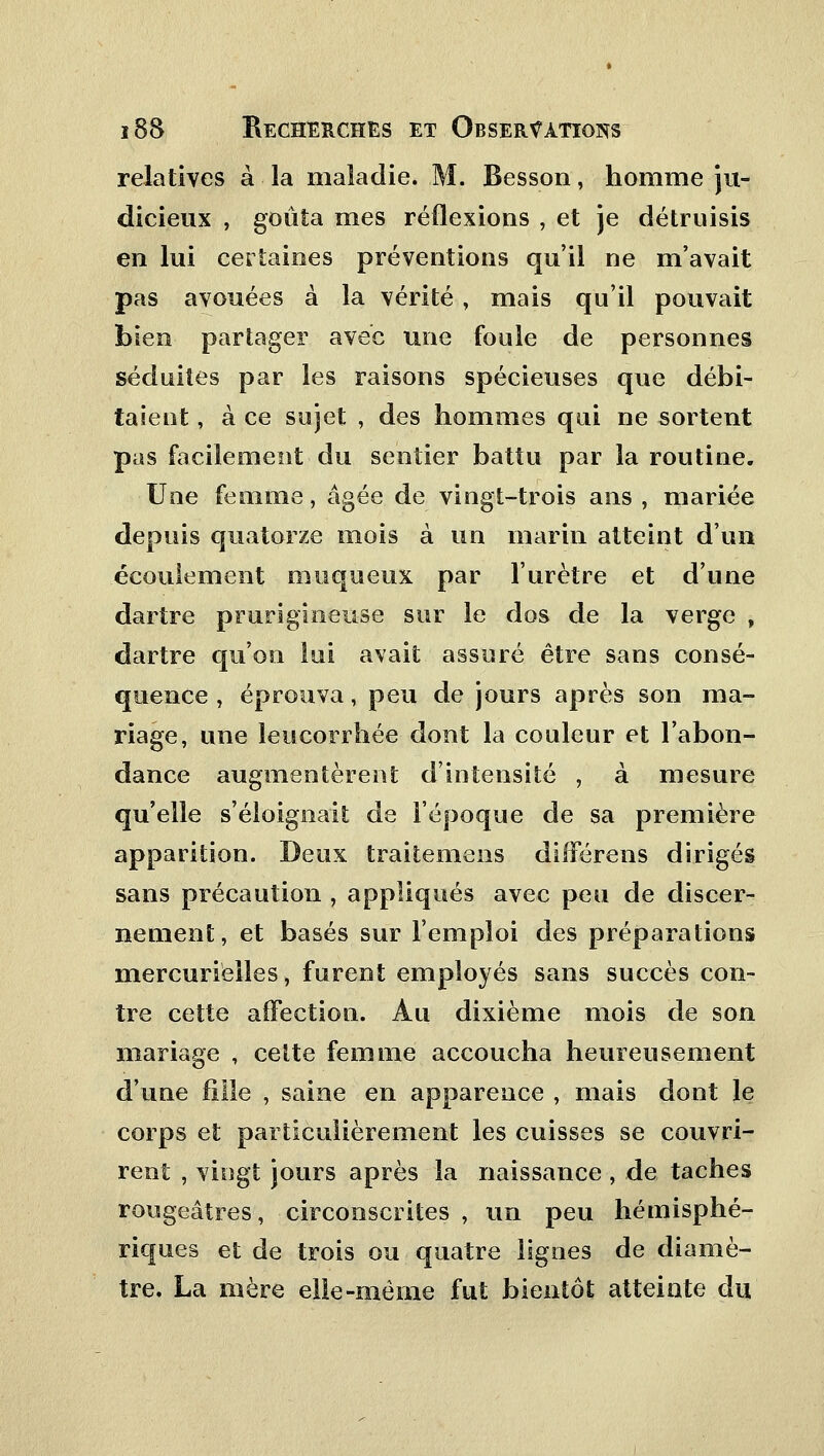 relatives à la maladie. M. Besson, homme ju- dicieux , goûta mes réflexions , et je détruisis en lui certaines préventions qu'il ne m'avait pas avouées à la vérité, mais qu'il pouvait bien partager avec une foule de personnes séduites par les raisons spécieuses que débi- taient , à ce sujet , des hommes qui ne sortent pas facilement du sentier battu par la routine. Une femme, âgée de vingt-trois ans , mariée depuis quatorze mois à un marin atteint d'un écoulement muqueux par l'urètre et d'une dartre prurigineuse sur le dos de la verge , dartre qu'on lui avait assuré être sans consé- quence , éprouva, peu de jours après son ma- riage, une leucorrhée dont la couleur et l'abon- dance augmentèrent d'intensité , à mesure qu'elle s'éloignait de l'époque de sa première apparition. Deux traitemens différens dirigés sans précaution , appliqués avec peu de discer- nement, et basés sur l'emploi des préparations mercurielles, furent employés sans succès con- tre cette affection. Au dixième mois de son mariage , celte femme accoucha heureusement d'une fille , saine en apparence , mais dont le corps et particulièrement les cuisses se couvri- rent , vingt jours après la naissance , de taches rougeâtres, circonscrites , un peu hémisphé- riques et de trois ou quatre lignes de diamè- tre. La mère elle-même fut bientôt atteinte du