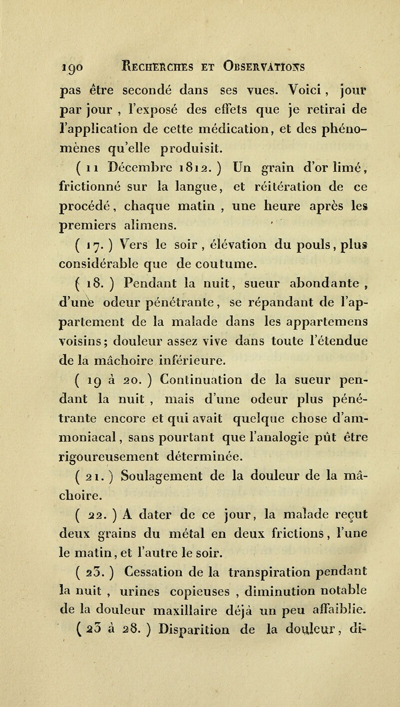 pas être secondé dans ses vues. Voici, jour par jour , l'exposé des effets que je retirai de l'application de cette médication, et des phéno- mènes qu'elle produisit. (11 Décembre 1812.) Un grain d'or limé, frictionné sur la langue, et réitération de ce procédé, chaque matin , une heure après les premiers alimens. ( 17. ) Vers le soir , élévation du pouls, plus considérable que de coutume. ( 18. ) Pendant la nuit, sueur abondante , d'une odeur pénétrante, se répandant de l'ap- partement de la malade dans les appartemens voisins ; douleur assez vive dans toute l'étendue de la mâchoire inférieure. ( 19 à 20. ) Continuation de la sueur pen- dant la nuit , mais d'une odeur plus péné- trante encore et qui avait quelque chose d'am- moniacal , sans pourtant que l'analogie pût être rigoureusement déterminée. (21.) Soulagement de la douleur de la mâ- choire. ( 22. ) A dater de ce jour, la malade reçut deux grains du métal en deux frictions, l'une le matin, et l'autre le soir. ( s5. ) Cessation de la transpiration pendant la nuit , urines copieuses , diminution notable de la douleur maxillaire déjà un peu affaiblie. (23 à 28. ) Disparition de la douleur, di-