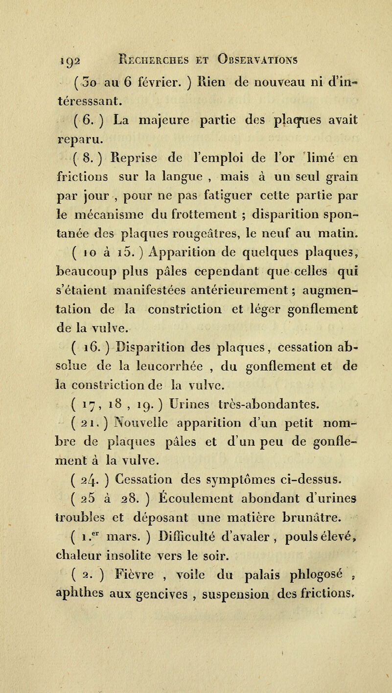 ( 3o au 6 février. ) Rien de nouveau ni d'in- téresssant. (6. ) La majeure partie des plaeyues avait reparu. ( 8. ) Reprise de l'emploi de For limé en frictions sur la langue , mais à un seul grain par jour , pour ne pas fatiguer cette partie par le mécanisme du frottement ; disparition spon- tanée des plaques rougeâtres, le neuf au matin. ( jo à i5. ) Apparition de quelques plaques, beaucoup plus pâles cependant que celles qui s'étaient manifestées antérieurement ; augmen- tation de la constriction et léger gonflement de la vulve. ( 16. ) Disparition des plaques, cessation ab- solue de la leucorrhée , du gonflement et de la constriction de la vulve. ( 17, 18 , 19. ) Urines très-abondantes. (21.) Nouvelle apparition d'un petit nom- bre de plaques pâles et d'un peu de gonfle- ment à la vulve. ( 24. ) Cessation des symptômes ci-dessus. ( 25 à 28. ) Écoulement abondant d'urines troubles et déposant une matière brunâtre. ( i.er mars. ) Difficulté d'avaler, pouls élevé, chaleur insolite vers le soir. ( 2. ) Fièvre , voile du palais phlogosé , aphthes aux gencives , suspension des frictions,