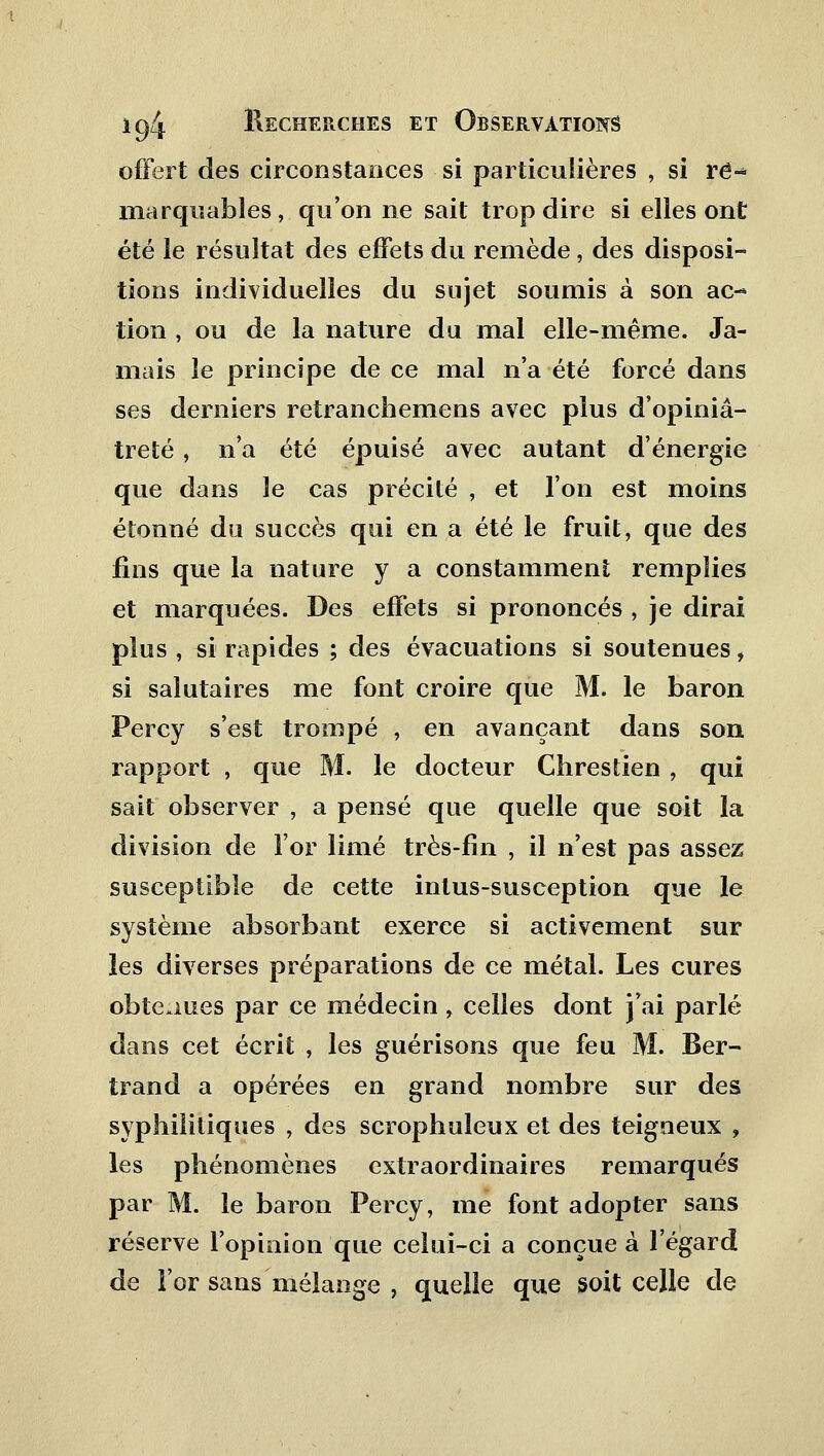 offert des circonstances si particulières , si ré-* marquantes, qu'on ne sait trop dire si elles ont été le résultat des effets du remède , des disposi- tions individuelles du sujet soumis à son ac- tion , ou de la nature du mal elle-même. Ja- mais le principe de ce mal n'a été forcé dans ses derniers retranchemens avec plus d'opiniâ- treté , n'a été épuisé avec autant d'énergie que dans le cas précité , et l'on est moins étonné du succès qui en a été le fruit, que des fins que la nature y a constamment remplies et marquées. Des effets si prononcés , je dirai plus , si rapides ; des évacuations si soutenues, si salutaires me font croire que M. le baron Percy s'est trompé , en avançant dans son rapport , que M. le docteur Chrestien , qui sait observer , a pensé que quelle que soit la division de l'or limé très-fin , il n'est pas assez susceptible de cette inlus-susception que le système absorbant exerce si activement sur les diverses préparations de ce métal. Les cures obtenues par ce médecin , celles dont j'ai parlé dans cet écrit , les guérisons que feu M. Ber- trand a opérées en grand nombre sur des syphilitiques , des scrophuleux et des teigneux , les phénomènes extraordinaires remarqués par M. le baron Percy, me font adopter sans réserve l'opinion que celui-ci a conçue à l'égard de l'or sans mélange , quelle que soit celle de