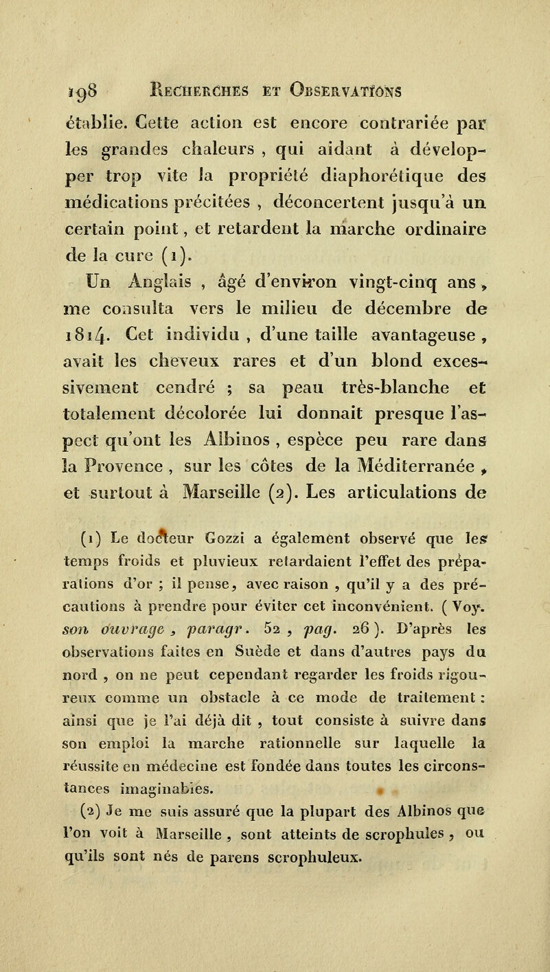 établie. Gette action est encore contrariée par les grandes chaleurs , qui aidant à dévelop- per trop vite la propriété diaphorétique des médications précitées , déconcertent jusqu'à un certain point, et retardent la marche ordinaire de la cure (1). Un Anglais , âgé d'environ vingt-cinq ans , me consulta vers le milieu de décembre de 1814. Cet individu , d'une taille avantageuse, avait les cheveux rares et d'un blond exces- sivement cendré ; sa peau très-blanche et totalement décolorée lui donnait presque l'as- pect qu'ont les Albinos , espèce peu rare dans la Provence , sur les côtes de la Méditerranée f et surtout à Marseille (2). Les articulations de (1) Le docteur Gozzi a également observé que les temps froids et pluvieux relardaient l'effet des prèpa- ralions d'or ; il pense, avec raison , qu'il y a des pré- cautions à prendre pour éviter cet inconvénient. ( Voy. son ouvrage, paragr. 52, pag. 26). D'après les observations faites en Suède et dans d'autres pays du nord , on ne peut cependant regarder les froids rigou- reux comme un obstacle à ce mode de traitement : ainsi que je l'ai déjà dit , tout consiste à suivre dans son emploi la marche rationnelle sur laquelle la réussite en médecine est fondée dans toutes les circons- tances imaginables. (2) Je me suis assuré que la plupart des Albinos que l'on voit à Marseille , sont atteints de scrophules ? ou qu'ils sont nés de païens scrophuleux.