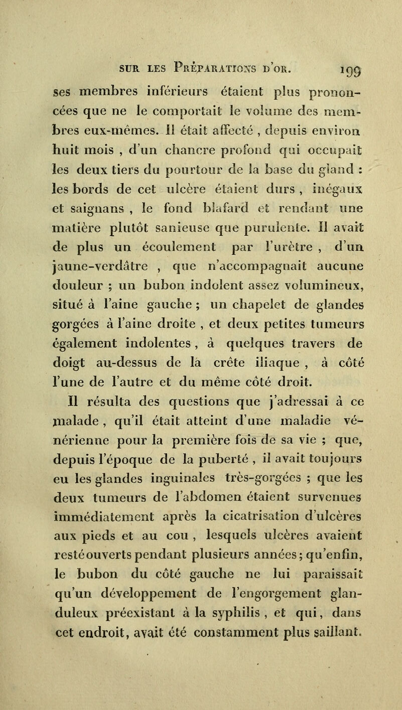 ses membres inférieurs étaient plus pronon- cées que ne le comportait le volume des mem- bres eux-mêmes. 11 était affecté , depuis environ huit mois , d'un chancre profond qui occupait les deux tiers du pourtour de la base du gland : les bords de cet ulcère étaient durs , inégaux et saignans , le fond blafard et rendant une matière plutôt sanieuse que purulente. 11 avait de plus un écoulement par l'urètre , d'un jaune-verdâtre , que n'accompagnait aucune douleur ; un bubon indolent assez volumineux, situé à l'aine gauche ; un chapelet de glandes gorgées à l'aine droite , et deux petites tumeurs également indolentes, à quelques travers de doigt au-dessus de la crête iliaque , à côté l'une de l'autre et du même côté droit. Il résulta des questions que j'adressai à ce malade , qu'il était atteint d'une maladie vé- nérienne pour la première fois de sa vie ; que, depuis l'époque de la puberté , il avait toujours eu les glandes inguinales très-gorgées ; que les deux tumeurs de l'abdomen étaient survenues immédiatement après la cicatrisation d'ulcères aux pieds et au cou , lesquels ulcères avaient resté ouverts pendant plusieurs années; qu'enfin, le bubon du côté gauche ne lui paraissait qu'un développement de l'engorgement glan- duleux préexistant à la syphilis , et qui, dans cet endroit, avait été constamment plus saillant.