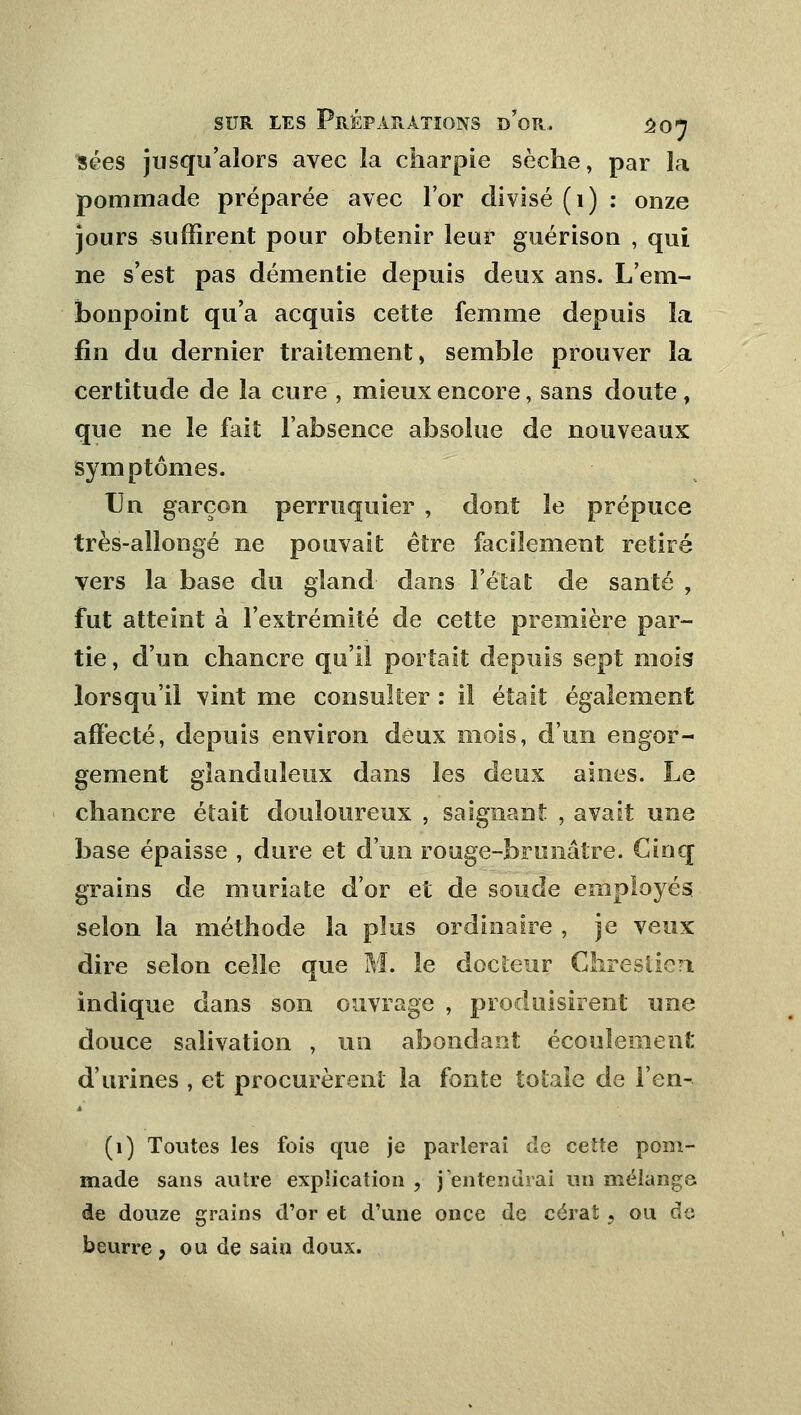 ïées jusqu'alors avec la charpie sèche, par la pommade préparée avec l'or divisé (1) : onze jours suffirent pour obtenir leur guérison , qui ne s'est pas démentie depuis deux ans. L'em- bonpoint qu'a acquis cette femme depuis la fin du dernier traitement, semble prouver la certitude de la cure , mieux encore, sans doute , que ne le fait l'absence absolue de nouveaux symptômes. Un garçon perruquier , dont le prépuce très-allongé ne pouvait être facilement retiré vers la base du gland dans l'état de santé , fut atteint à l'extrémité de cette première par- tie , d'un chancre qu'il portait depuis sept mois lorsqu'il vint me consulter : il était également affecté, depuis environ deux mois, d'un engor- gement glanduleux dans les deux aines. Le chancre était douloureux , saignant , avait une base épaisse , dure et d'un rouge-brunâtre. Cinq grains de muriate d'or et de soude employés selon la méthode la plus ordinaire , je veux dire selon celle que M. le docteur Ghreslien indique dans son ouvrage , produisirent une douce salivation , un abondant écoulement d'urines , et procurèrent la fonte totale de l'en- (1) Toutes les fois que je parlerai de ceïte pom- made sans autre explication , j'entendrai un mélange de douze grains d'or et d'une once de cérat , ou de beurre , ou de sain doux.