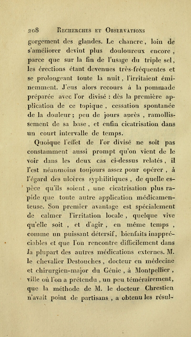 gorgenient des glandes. Le chancre, loin de s'améliorer devint plus douloureux encore , parce que sur la fin de l'usage du triple sel, les érections étant devenues très-fréquentes et se prolongeant toute la nuit , l'irritaient émi- nemment. J'eus alors recours à la pommade préparée avec l'or divisé : dès la première ap- plication de ce topique , cessation spontanée de la douleur ; peu de jours aorès , ramollis- sement de sa base , et enfin cicatrisation dans un court intervalle de temps. Quoique FelFet de l'or divisé ne soit pas constamment aussi prompt qu'on vient de le voir dans les deux cas ci-dessus relatés, il l'est néanmoins toujours assez pour opérer , à l'égard des ulcères syphilitiques , de quelle es- pèce qu'ils soient , une cicatrisation plus ra- pide que toute autre application médicamen- teuse. Son premier avantage est spécialement de calmer l'irritation locale , quelque vive qu'elle soit , et d'agir , en même temps , comme un puissant détersif, bienfaits inappré- ciables et que l'on rencontre difficilement dans la plupart des autres médications externes. M. le chevalier Bestouches , docteur en médecine et chirurgien-major du Génie , à Montpellier , ville où l'on a prétendu , un peu témérairement, que la méthode de M. le docteur Chrestien n'avait point de partisans , a obtenu les résul-