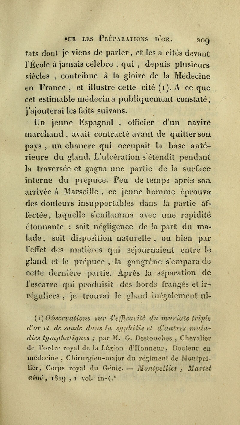 îats dont je viens de parler, et les a cités devant l'École à jamais célèbre , qui , depuis plusieurs siècles , contribue à la gloire de la Médecine en France , et illustre cette cité (1). A ce que cet estimable médecin a publiquement constaté, j'ajouterai les faits suivans. Un jeune Espagnol , officier d'un navire marchand , avait contracté avant de quitter son pays , un chancre qui occupait la base anté- rieure du gland. L'ulcération s'étendit pendant la traversée et gagna une partie de la surface interne du prépuce. Peu de temps après sou arrivée à Marseille , ce jeune homme éprouva des douleurs insupportables dans la partie af- fectée, laquelle s'enflamma avec une rapidité étonnante : soit négligence de la part du ma- lade , soit disposition naturelle , ou bien par l'effet des matières qui- séjournaient entre le gland et le prépuce , la gangrène s'empara de cette dernière partie. Après la séparation de l'escarre qui produisit des bords frangés et ir- réguliers , je trouvai le gland inégalement ul- (1) Observations sur l'efficacité du muriate tripla d'or et de soude dans la syphilis et d'autres mala- dies lymphatiques ; par M. G. Destouehes , Chevalier de l'ordre royal de la Légion d'Honneur, Docteur en médecine , Chirurgien-major du régiment de Montpel- lier, Corps royal du Génie. — Montpellier s Martel aine} 1819 , 1 vol. in-4.0