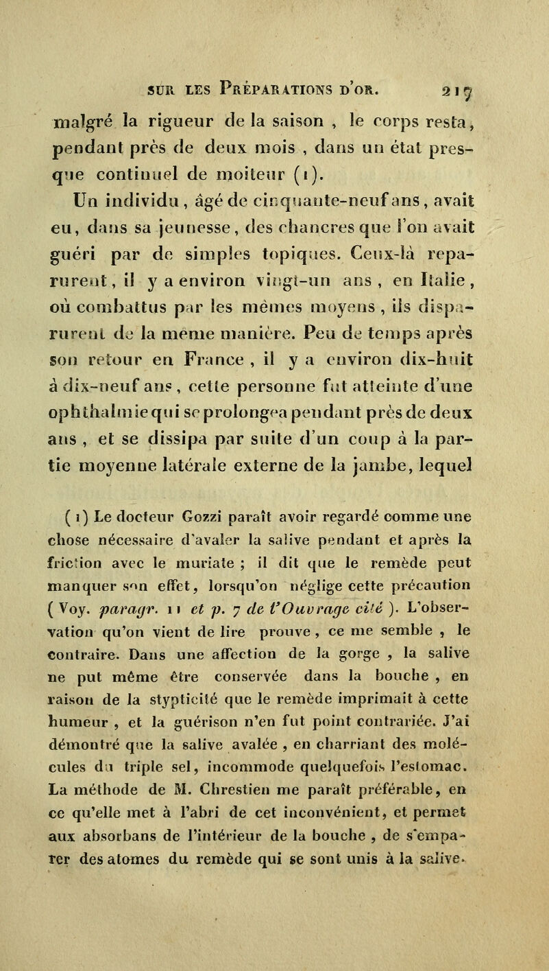 malgré la rigueur delà saison , le corps resta, pendant près de deux mois , dans un état pres- que continuel de moiteur (1). Un individu, âgé de cinquante-neuf ans, avait eu, dans sa jeunesse, des chancres que l'on avait guéri par de simples topiques. Ceux-là repa- rurent, il y a environ vingt-un ans, en Italie , où combattus par les mêmes moyens , ils dispa- rurent de la même manière. Peu de temps après son retour en France , il y a environ dix-huit à dix-neuf ans , cette personne fut atteinte d'une ophthalmiequi se prolongea pendant près de deux ans , et se dissipa par suite d'un coup à la par- tie moyenne latérale externe de la jambe, lequel ( 1) Le docteur Gozzi paraît avoir regardé comme une chose nécessaire d'avaler la saîive pendant et après la friction avec le muriate ; il dit que le remède peut manquer son effet, lorsqu'on néglige cette précaution ( Voy. paràgr. 11 et p. 7 de l'Ouvrage cité ). L'obser- vation qu'on vient de lire prouve , ce me semble , le Contraire. Dans une affection de la gorge , la salive ne put même être conservée dans la bouche , en raison de la stypticité que le remède imprimait à cette humeur, et la guérison n'en fut point contrariée. J'ai démontré que la salive avalée , en charriant des molé- cules du triple sel, incommode quelquefois l'estomac. La méthode de M. Chrestien me paraît préférable, en ce qu'elle met à l'abri de cet inconvénient, et permet aux absorbans de l'intérieur de la bouche , de s'empâ- ter des atomes du remède qui se sont unis à la salive»