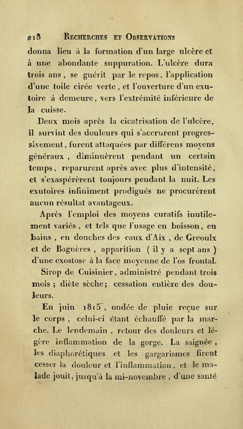 donna lieu à la formation d'un large ulcère et à une abondante suppuration. L'ulcère dura trois ans , se guérit par le repos, l'application d'une toile cirée verte , et l'ouverture d'un exu- toire à demeure, vers l'extrémité inférieure de la cuisse. Deux mois après la cicatrisation de l'ulcère, il survint des douleurs qui s'accrurent progres- sivement , furent attaquées par différens moyens généraux , diminuèrent pendant un certain temps, reparurent après avec plus d'intensité, et s'exaspérèrent toujours pendant la nuit. Les exutoires infiniment prodigués ne procurèrent aucun résultat avantageux. Après l'emploi des moyens curatifs inutile- ment variés , et tels que l'usage en boisson, en bains , en douches des eaux d'Àix , de Greouîx et de Bagnères , apparition ( il y a sept ans ) d'une exostose à la face moyenne de l'os frontal. Sirop de Cuisinier, administré pendant trois mois ; diète sèche; cessation entière des dou- leurs. En juin 181 &~-, ondée de pluie reçue sur le corps , celui-ci étant échauffé par la mar- che. Le lendemain , retour des douleurs et lé- gère inflammation de la gorge. La saignée , les diaphorétiques et les gargarismes firent cesser la douleur et l'inflammaiion , et le ma- lade jouit, jusqu'à la nii-novembre , d'une santé