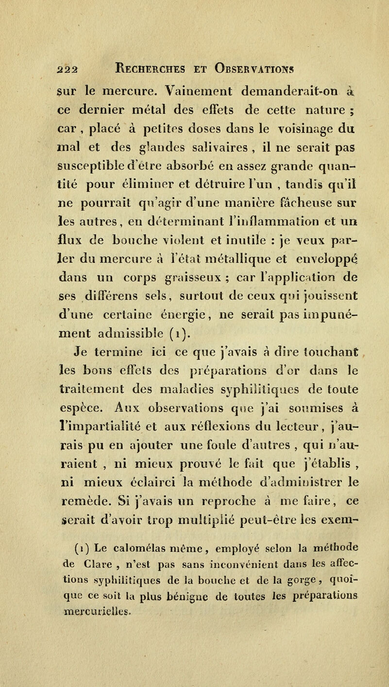 sur le mercure. Vainement demanderait-on à ce dernier métal des effets de cette nature ; car , placé à petites doses dans le voisinage du mal et des grandes salivaires , il ne serait pas susceptible déîre absorbé en assez grande quan- tité pour éliminer et détruire l'un , tandis qu'il ne pourrait qu'agir d'une manière fâcheuse sur les autres, en déterminant l'inflammation et un flux de bouche violent et inutile : je veux par- ier du mercure à l'état métallique et enveloppé dans un corps graisseux ; car l'application de ses différens sels, surtout de ceux qui jouissent d'une certaine énergie, ne serait pas impuné- ment admissible (i). Je termine ici ce que j'avais à dire touchant les bons effets des préparations d'or dans le traitement des maladies syphilitiques de toute espèce. Aux observations que j'ai soumises à l'impartialité et aux réflexions du lecteur, j'au- rais pu en ajouter une foule d'autres , qui n'au- raient , ni mieux prouvé le fait que j'établis , ni mieux éclairci la méthode d'administrer le remède. Si j'avais un reproche à nie faire, ce serait d'avoir trop multiplié peut-être les exem- (i) Le calomélas même, employé selon la méthode de Clare , n'est pas sans inconvénient dans les affec- tions syphilitiques de la bouche et de la gorge, quoi- que ce soit la plus bénigne de toutes les préparations merciuielles.