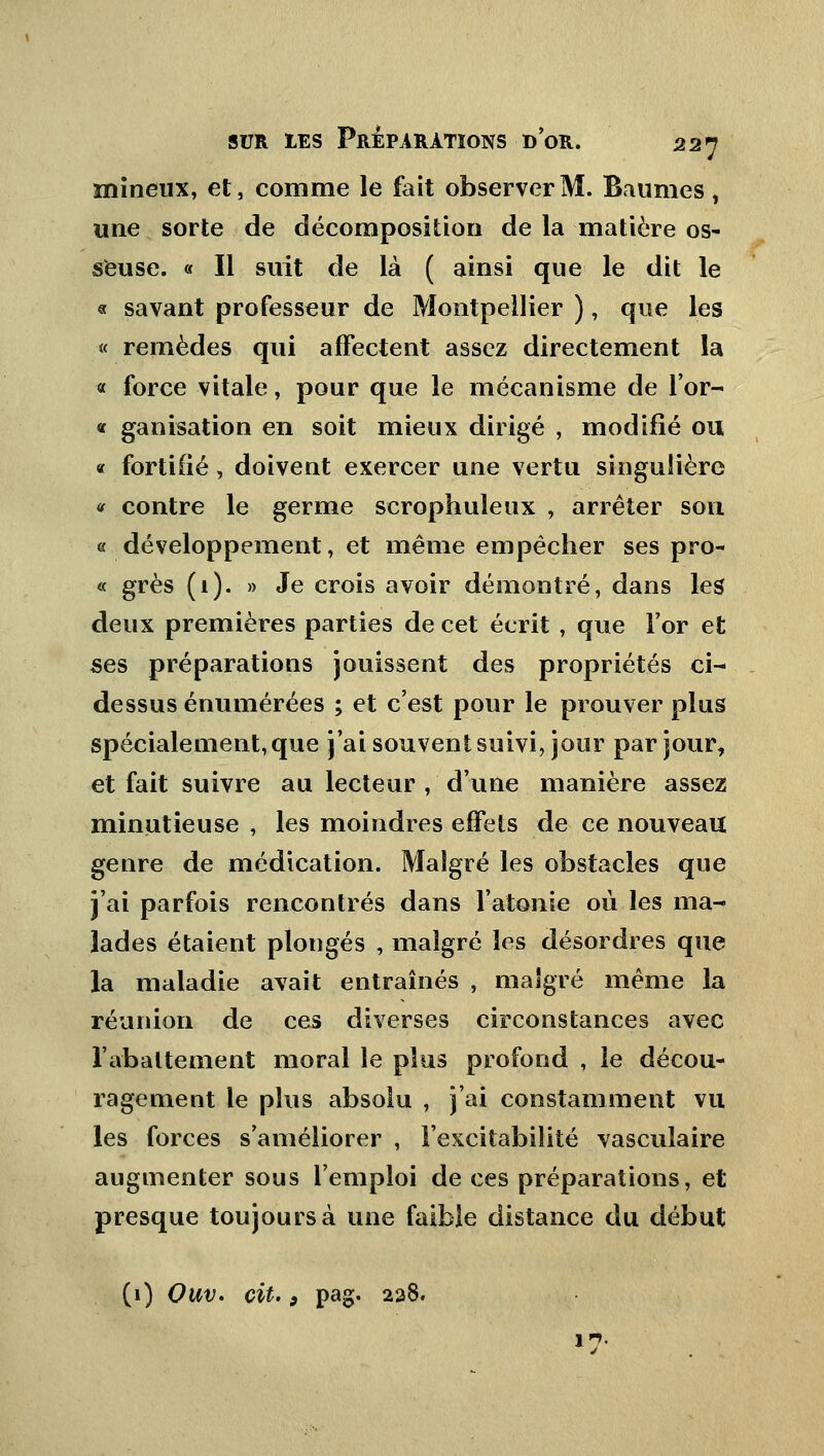 mineux, et, comme le fait observer M. Baumes , une sorte de décomposition de la matière os- seuse. « Il suit de là ( ainsi que le dit le « savant professeur de Montpellier ), que les « remèdes qui affectent assez directement la « force vitale, pour que le mécanisme de l'or- « ganisation en soit mieux dirigé , modifié ou « fortifié, doivent exercer une vertu singulière * contre le germe scrophuleux , arrêter son « développement, et même empêcher ses pro- « grès (1). » Je crois avoir démontré, dans les deux premières parties de cet écrit , que l'or et ses préparations jouissent des propriétés ci- dessus énumérées ; et c'est pour le prouver plus spécialement, que j'ai souvent suivi, jour par jour, et fait suivre au lecteur , d'une manière assez minutieuse , les moindres effets de ce nouveau genre de médication. Malgré les obstacles que j'ai parfois rencontrés dans l'atonie où les ma- lades étaient plongés , malgré les désordres que la maladie avait entraînés , malgré même la réunion de ces diverses circonstances avec l'abattement moral le plus profond , le décou- ragement le plus absolu , j'ai constamment vu les forces s'améliorer , l'excitabilité vasculaire augmenter sous l'emploi de ces préparations, et presque toujours à une faible distance du début