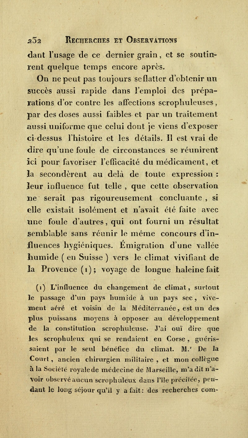 dant l'usage de ce dernier grain, et se soutin- rent quelque temps encore après. On ne peut pas toujours se flatter d'obtenir un succès aussi rapide dans l'emploi des prépa- rations d'or contre les affections scrophuîeuses, par des doses aussi faibles et par un traitement aussi uniforme que celui dont je viens d'exposer ci dessus l'histoire et les détails. Il est vrai de dire qu'une foule de circonstances se réunirent ici pour favoriser l'efficacité du médicament, et la secondèrent au delà de toute expression : leur influence fut telle , que cette observation ne serait pas rigoureusement concluante , si elle existait isolément et n'avait été faite avec une foule d'autres, qui ont fourni un résultat semblable sans réunir le même concours d'in- fluences hygiéniques. Émigration d'une vallée humide ( en Suisse ) vers le climat vivifiant de la Provence (1); voyage de longue haleine fait (i) L'influence du changement de climat, surtout le passage d'un pays humide à un pays sec, vive- ment aéré et voisin de la Méditerranée, est un des plus puissans mo3rens à opposer au développement de la constitution scrophuleuse. 3'ai ouï dire que les scrophuleux qui se rendaient en Corse, guéris- saient par le seul bénéfice du climat. M. De la Court, ancien chirurgien militaire , et mon collègue à la Société royalede médecine de Marseille, m'a dit n'a- voir observé aucun scrophuleux dans l'île précitée, pen- dant le long séjour qu'il y a fait: des recherches com-