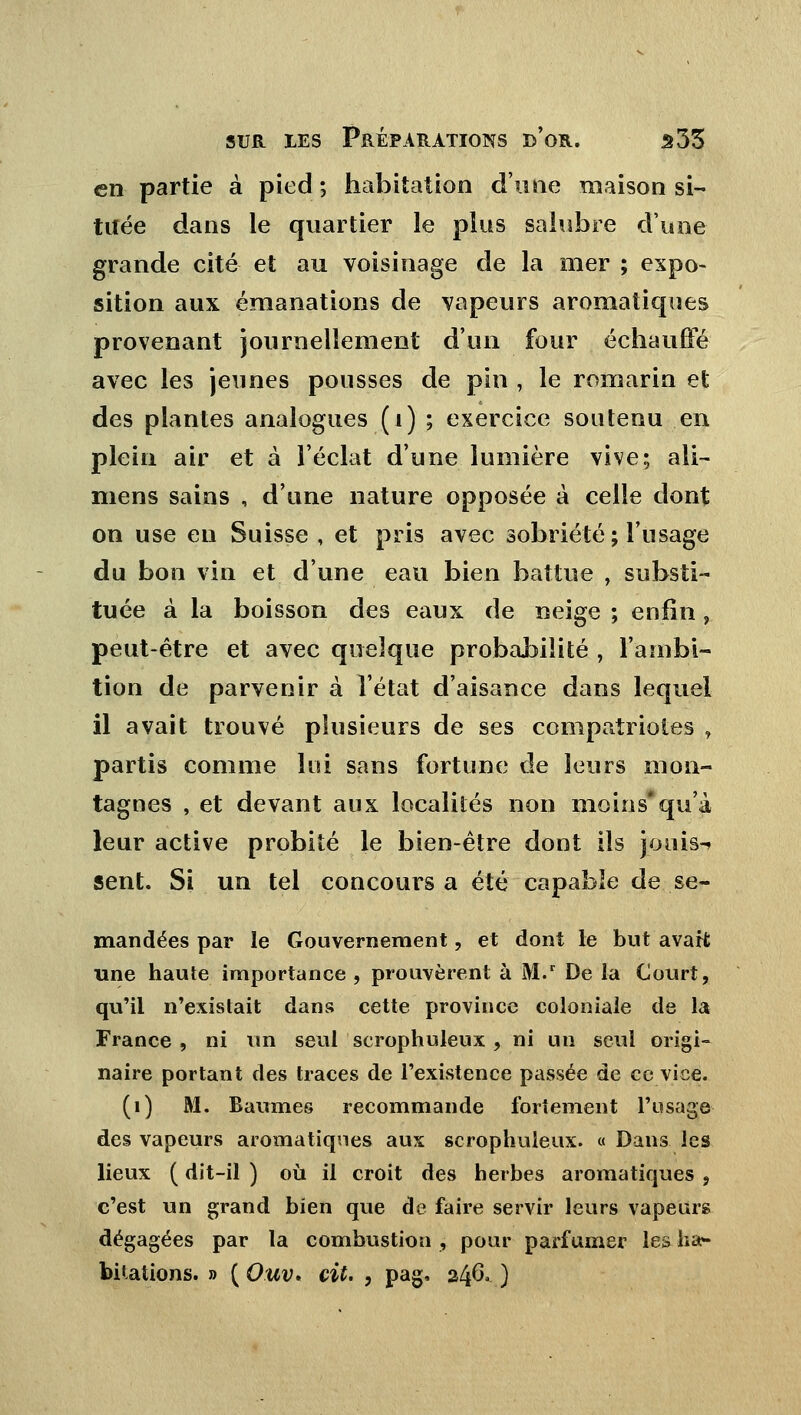 en partie à pied ; habitation d'une maison si- tuée dans le quartier le plus salubre d'une grande cité et au voisinage de la mer ; expo- sition aux émanations de vapeurs aromatiques provenant journellement d'un four échauffé avec les jeunes pousses de pin , le romarin et des plantes analogues (1) ; exercice soutenu en plein air et à l'éclat d'une lumière vive; ail- mens sains , d'une nature opposée à celle dont on use en Suisse , et pris avec sobriété; l'usage du bon vin et d'une eau bien battue , substi- tuée à la boisson des eaux de neige ; enfin, peut-être et avec quelque probabilité , l'ambi- tion de parvenir à l'état d'aisance dans lequel il avait trouvé plusieurs de ses compatriotes , partis comme lui sans fortune de leurs mon- tagnes , et devant aux localités non moins*qu'à leur active probité le bien-être dont ils jouis-» sent. Si un tel concours a été capable de se- mandées par le Gouvernement, et dont le but avait une haute importance , prouvèrent à M.r De la Court, qu'il n'existait dans cette province coloniale de la France , ni un seul scrophuleux , ni un seul origi- naire portant des traces de l'existence passée de ce vice. (1) M. Baumes recommande fortement l'usage des vapeurs aromatiques aux scrophuleux. « Dans les lieux ( dit-il ) où il croit des herbes aromatiques 9 c'est un grand bien que de faire servir leurs vapeurs dégagées par la combustion , pour parfumer les ha- bitations. » ( Ouv» cit. , pag. 246, )