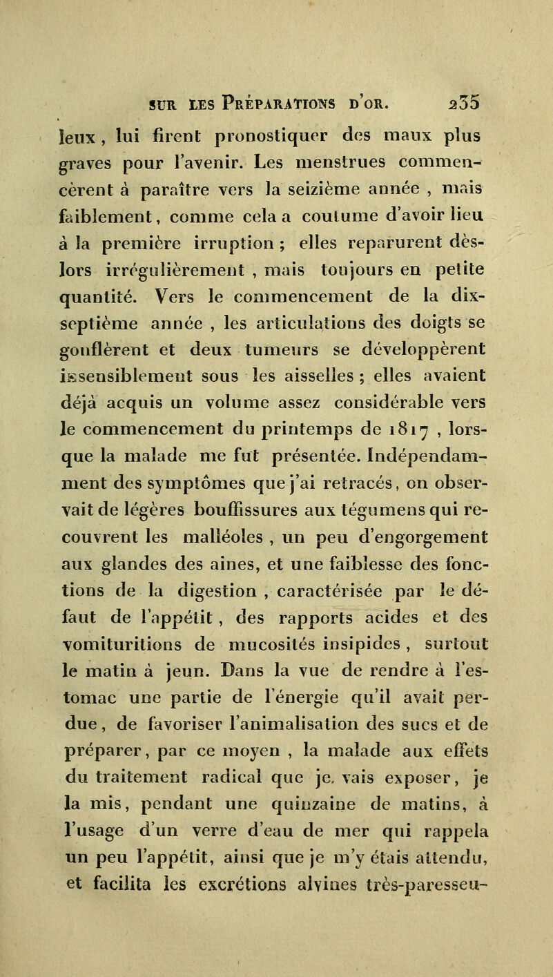 îeux , lui firent pronostiquer des maux plus graves pour l'avenir. Les menstrues commen- cèrent à paraître vers la seizième année , mais faiblement, comme cela a coutume d'avoir lieu à la première irruption ; elles reparurent dès- lors irrégulièrement , mais toujours en petite quantité. Vers le commencement de la dix- septième année , les articulations des doigts se gonflèrent et deux tumeurs se développèrent insensiblement sous les aisselles; elles avaient déjà acquis un volume assez considérable vers le commencement du printemps de 1817 , lors- que la malade me fut présentée. Indépendam- ment des symptômes que j'ai retracés, on obser- vait de légères bouffissures aux tégumens qui re- couvrent les malléoles , un peu d'engorgement aux glandes des aines, et une faiblesse des fonc- tions de la digestion , caractérisée par le dé- faut de l'appétit , des rapports acides et des vomituritions de mucosités insipides , surtout le matin à jeun. Dans la vue de rendre à l'es- tomac une partie de l'énergie qu'il avait per- due , de favoriser l'animalisation des sucs et de préparer, par ce moyen , la malade aux effets du traitement radical que je, vais exposer, je la mis, pendant une quinzaine de matins, à l'usage d'un verre d'eau de mer qui rappela un peu l'appétit, ainsi que je m'y étais attendu, et facilita les excrétions alvioes très-paresseu-