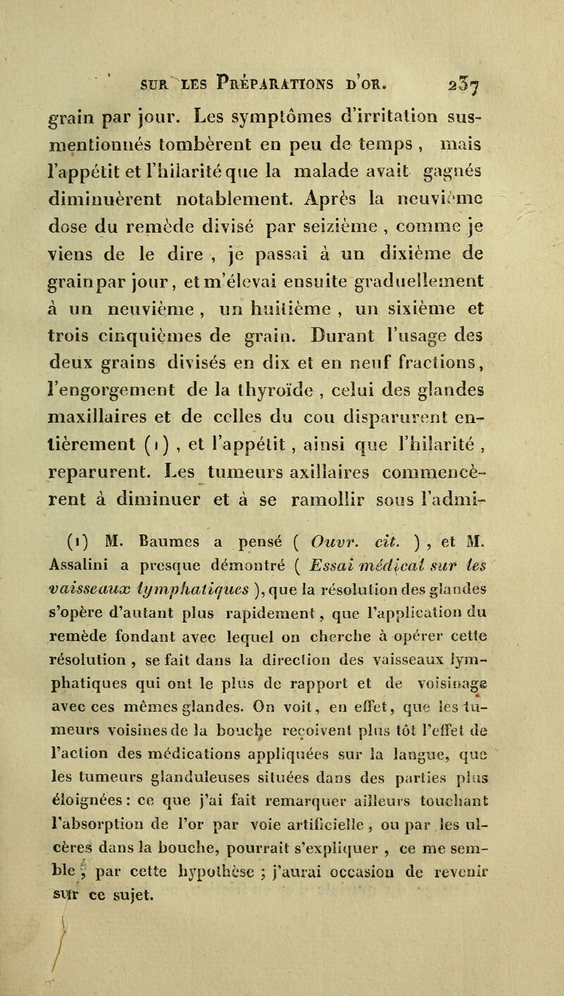 grain par jour. Les symptômes d'irritation sus- mentionnés tombèrent en peu de temps , mais l'appétit et l'hilarité que la malade avait gagnés diminuèrent notablement. Après la neuvième dose du remède divisé par seizième , comme je viens de le dire , je passai à un dixième de grainpar jour, et m'élevai ensuite graduellement à un neuvième , un huitième , un sixième et trois cinquièmes de grain. Durant l'usage des deux grains divisés en dix et en neuf fractions, l'engorgement de la thyroïde , celui des glandes maxillaires et de celles du cou disparurent en- tièrement (1) , et l'appétit, ainsi que l'hilarité , reparurent. Les tumeurs axillaires commencè- rent à diminuer et à se ramollir sous Fadmi- (1) M. Baumes a pensé ( Ouvr. cit. ) , et M. Assalini a presque démontré ( Essai médical sur tes vaisseaux lymphatiques ), que la résolution des glandes s'opère d'autant plus rapidement, que l'application du remède fondant avec lequel on cherche à opérer cette résolution , se fait dans la direction des vaisseaux lym- phatiques qui ont le plus de rapport et de voisinage avec ces mêmes glandes. On voit, en effet, que les tu- meurs voisines de la bouclée reçoivent plus tôt l'effet de l'action des médications appliquées sur la langue, que les tumeurs glanduleuses situées dans des parties pins éloignées: ce que j'ai fait remarquer ailleurs touchant l'absorption de l'or par voie artificielle, ou par les ul- cères dans la bouche, pourrait s'expliquer , ce me sem- ble , par cette hypothèse ; j'aurai occasion de revenir svtr ce sujet. I