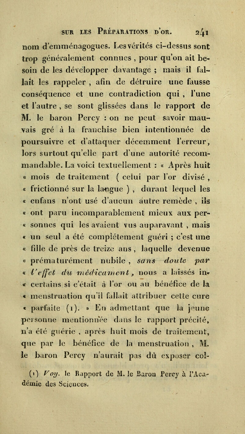 nom d'emménagogues. Les vérités ci-dessus sont trop généralement connues , pour qu'on ait be- soin de les développer davantage ; mais il fal- lait les rappeler , afin de détruire une fausse conséquence et une contradiction qui , Tune et l'autre , se sont glissées dans le rapport de M. le baron Percy : on ne peut savoir mau- vais gré à la franchise bien intentionnée de poursuivre et d'attaquer décemment l'erreur, lors surtout qu'elle part d'une autorité recom- mandable. La voici textuellement : « Après huit « mois de traitement ( celui par l'or divisé , « frictionné sur la langue ) , durant lequel les « enfans n'ont usé d'aucun autre remède , ils « ont paru incomparablement mieux aux per- «sonnes qui les avaient vus auparavant , mais « un seul a été complètement guéri ; c'est une « fille de près de treize ans , laquelle devenue « prématurément nubile , sons doute par « l'effet du médicament 9 nous a laissés in* « certains si c'était à l'or ou au bénéfice de la « menstruation qu'il fallait attribuer cette cure « parfaite (1). » En admettant que la jeune personne mentionnée dans le rapport précilé, n'a été guérie , après huit mois de traitement, que par le bénéfice de la menstruation , M. le baron Percy n'aurait pas dû exposer coî- (») Voy. le Rapport de M. le Baron Percy à l'Aca- démie des Sciences.