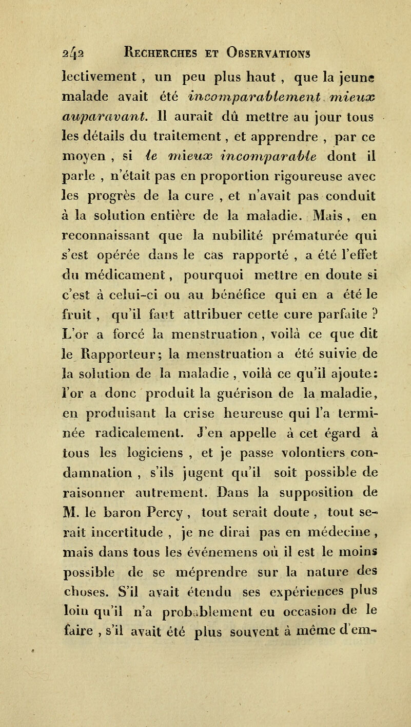 lectivement , un peu plus haut , que la jeune malade avait été incomparablement mieux auparavant. 11 aurait dû mettre au jour tous les détails du traitement, et apprendre , par ce moyen , si le mieux incomparable dont il parle , n'était pas en proportion rigoureuse avec les progrès de la cure , et n'avait pas conduit à la solution entière de la maladie. Mais , en reconnaissant que la nubilité prématurée qui s'est opérée dans le cas rapporté , a été l'effet du médicament, pourquoi mettre en doute si c'est à celui-ci ou au bénéfice qui en a été le fruit , qu'il faut attribuer cette cure parfaite ? L'or a forcé la menstruation , voilà ce que dit le Rapporteur; la menstruation a été suivie de la solution de la maladie , voilà ce qu'il ajoute: l'or a donc produit la guérison de la maladie, en produisant la crise heureuse qui l'a termi- née radicalement. J'en appelle à cet égard à tous les logiciens , et je passe volontiers con- damnation , s'ils jugent qu'il soit possible de raisonner autrement. Dans la supposition de M. le baron Percy , tout serait doute , tout se- rait incertitude , je ne dirai pas en médecine , mais dans tous les événemens où il est le moins possible de se méprendre sur la nature des choses. S'il avait étendu ses expériences plus loin qu'il n'a probablement eu occasion de le faire , s'il avait été plus souvent à même d'em-