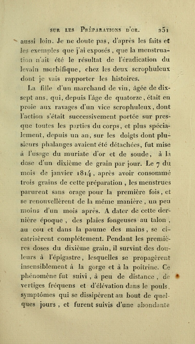 aussi loin. Je ne doute pas, d'après les faits et les exemples que j'ai exposés , que la menstrua- tion n'ait été le résultat de l'éradication du levain morbifique, ehez les deux scrophuleux dont je vais rapporter les histoires. La fille d'un marchand de vin, âgée de dix- sept ans, qui, depuis l'âge de quatorze , était en proie aux ravages d'un vice scrophuleux, dont l'action s'était successivement portée sur pres- que toutes les parties du corps, et plus spécia- lement, depuis un an, sur les doigts dont plu- sieurs phalanges avaient été détachées, fut mise à l'usage du muriate d'or et de soude, à la dose d'un dixième de grain par jour. Le 7 du mois de janvier 1814, après avoir consommé trois grains de cette préparation , les menstrues parurent sans orage pour la première fois, et se renouvellèrent de la même manière , un peu moins d'un mois après. A dater de cette der- nière époque , des plaies fangeuses au talon , au cou et dans la paume des mains , se ci- catrisèrent complètement. Pendant les premiè- res doses du dixième grain, il survint des dou- leurs à Tépigastre, lesquelles se propagèrent insensiblement à la gorge et à la poitrine. Ce phénomène fut suivi , à peu de distance , de vertiges fréquens et d'élévation dans le pouls. symptômes qui se dissipèrent au bout de quel ques jours , et furent suivis d'une abondante