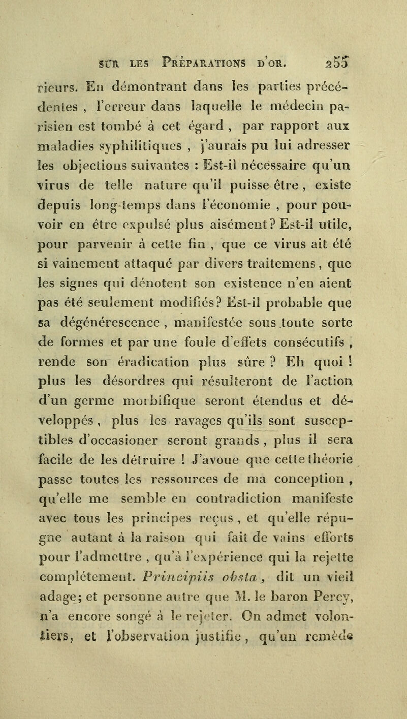 rieurs. En démontrant dans les parties précé- dentes , l'erreur dans laquelle le médecin pa- risien est tombé à cet égard , par rapport aux maladies syphilitiques , j'aurais pu lui adresser les objections suivantes : Est-ii nécessaire qu'un virus de telle nature qu'il puisse être , existe depuis long temps dans l'économie , pour pou- voir en être expulsé plus aisément? Est-il utile, pour parvenir à cette fin , que ce virus ait été si vainement attaqué par divers traitemens, que les signes qui dénotent son existence n'en aient pas été seulement modifiés? Est-il probable que sa dégénérescence , manifestée sous toute sorte de formes et par une foule d'effets consécutifs , rende son éradication plus sûre ? Eh quoi l plus les désordres qui résulteront de l'action d'un germe morbifique seront étendus et dé- veloppés , plus les ravages qu'ils sont suscep- tibles d'occasioner seront grands , plus il sera facile de les détruire ! J'avoue que cette théorie passe toutes les ressources de ma conception , qu'elle me semble en contradiction manifeste avec tous les principes reçus, et qu'elle répu- gne autant à la raison qui fait de vains efforts pour l'admettre , qu'à l'expérience qui la rejette complètement. Principiis obsta 9 dit un vieil adage; et personne autre que M. le baron Percy, n'a encore songé à le rejeter. On admet volon- tiers, et l'observation justifie , qu'un remède