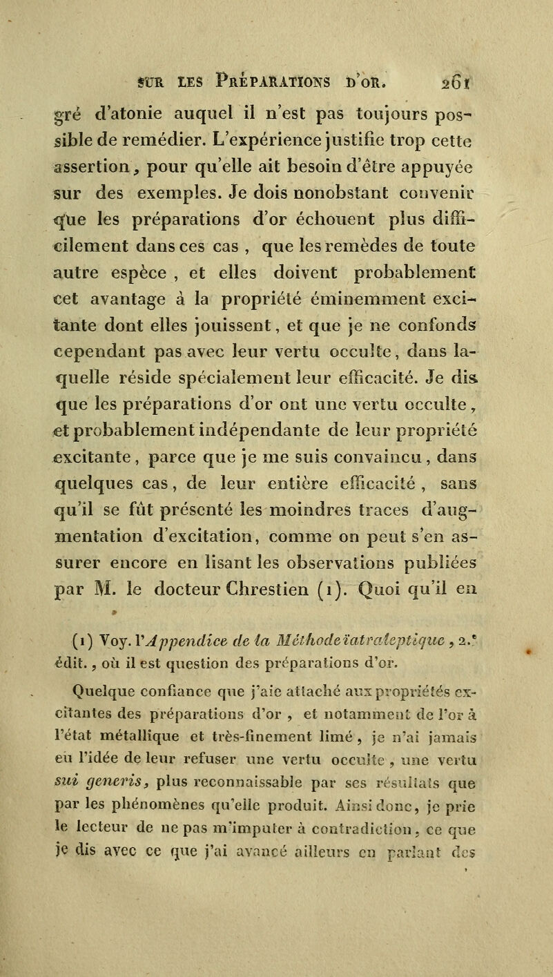 gré d'atonie auquel il n'est pas toujours pos- sible de remédier. L'expérience justifie trop cette assertion, pour qu'elle ait besoin d'être appuyée sur des exemples. Je dois nonobstant convenir <jue les préparations d'or échouent plus diffi- cilement dans ces cas , que les remèdes de toute autre espèce , et elles doivent probablement cet avantage à la propriété éminemment exci- tante dont elles jouissent, et que je ne confonds cependant pas avec leur vertu occulte, dans la- quelle réside spécialement leur efficacité. Je dis que les préparations d'or ont une vertu occulte, et probablement indépendante de leur propriété excitante, parce que je me suis convaincu , dans quelques cas, de leur entière efficacité , sans qu'il se fût présenté les moindres traces d'aug- mentation d'excitation, comme on peut s'en as- surer encore en lisant les observations publiées par M. le docteur Chrestien (1). Quoi qu'il eu (1) Voy. Y Appendice de la Méthodeïatraîeptlque , 2.e édit., où il est question des préparations d'or. Quelque confiance que j'aie attaché aux propriétés ex- citantes des préparations d'or , et notamment de l'or à l'état métallique et très-finement limé, je n'ai jamais eu l'idée de leur refuser une vertu occulte , une vertu sui generis, plus reconnaissant par ses résultats que par les phénomènes qu'elle produit. Ainsi donc, je prie le lecteur de ne pas ni'imputer à contradiction, ce que je dis avec ce que j'ai avancé ailleurs en parlant des