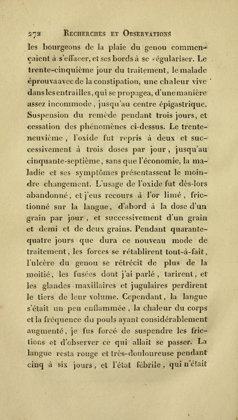 les bourgeons de la pîaie du genou comment çaient à s'eiïaeer, et ses bords à se -égulariser. Le trente-cinquième jour du traitement, le malade éprouvaavecde la constipation, une chaleur vive dans les entrailles, qui se propagea, d'une manière assez incommode, jusqu'au centre épigastrique. Suspension du remède pendant trois jours, et cessation des phénomènes ci-dessus. Le trente- neuvième , l'oxide fut repris à deux et suc- cessivement à trois doses par jour, jusqu'au cinquante-septième, sans que l'économie, la ma- ladie et ses symptômes présentassent le moin- dre changement. L'usage de l'oxide fut dès-lors abandonné, et j'eus recours ■ à l'or limé, fric- tionné sur la langue, d'abord à la dose d'un grain par jour , et successivement d'un grain et demi et de deux grains. Pendant quarante- quatre jours que dura ce nouveau mode de traitement, les forces se rétablirent tout-à-fait, l'ulcère du genou se rétrécit de plus de la moitié, les fusées dont j'ai parlé , tarirent, et les glandes maxillaires et jugulaires perdirent le tiers de leur volume. Cependant, la langue s'était un peu enflammée , la chaleur du corps et la fréquence du pouls ayant considérablement augmenté, je fus forcé de suspendre les fric- tions et d'observer ce qui allait se passer. La langue resta rouge et très-douloureuse pendant cinq à six jours , et l'état fébrile , qui n'était