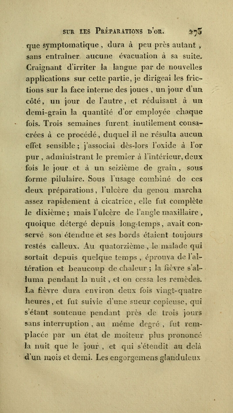 que symptomatique , dura à peu près autant , sans entraîner aucune évacuation à sa suite. Craignant d'irriter la langue par de nouvelles applications sur cette partie, je dirigeai les fric- tions sur la face interne des joues , un jour d'un côté, un jour de l'autre, et réduisant à un demi-grain la quantité d'or employée chaque fois. Trois semaines furent inutilement consa- crées à ce procédé, duquel il ne résulta aucun effet sensible ; j'associai dès-lors l'oxide à For pur , administrant le premier à l'intérieur, deux fois le jour et à un seizième de grain , sous forme piiuîaire. Sous l'usage combiné de ces deux préparations, l'ulcère du genou marcha assez rapidement à cicatrice, elle fut complète le dixième ; mais l'ulcère de l'angle maxillaire , quoique détergé depuis longtemps, avait con- servé son étendue et ses bords étaient toujours restés calleux. Au quatorzième -, le malade qui sortait depuis quelque temps , éprouva de l'al- tération et beaucoup de chaleur ; la fièvre s'al- luma pendant la nuit , et on cessa les remèdes. La fièvre dura environ deux fois vingt-quatre heures, et fut suivie d'une sueur copieuse, qui s'étant soutenue pendant près de trois jours sans interruption , au même degré , fut rem- placée par un état de moiteur plus prononcé la nuit que le jour , et qui s'étendit au delà d'un mois et demi. Les engorgemens glanduleux