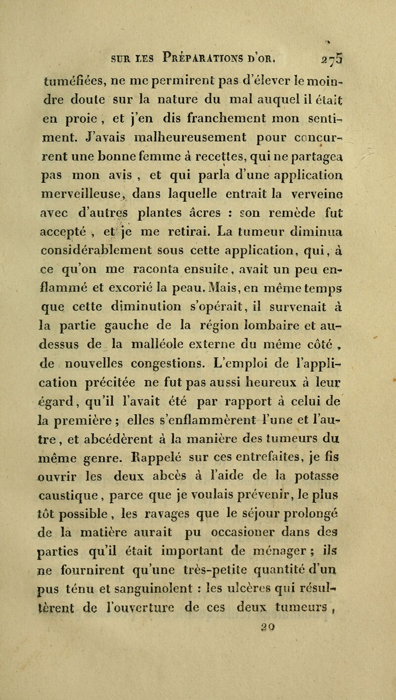 tuméfiées, ne me permirent pas d'élever ïe moin- dre doute sur la nature du mal auquel il était en proie , et j'en dis franchement mon senti- ment. J'avais malheureusement pour concur- rent une bonne femme à recettes, qui ne partagea pas mon avis , et qui parla d'une application merveilleuse, dans laquelle entrait la verveine avec d'autres plantes acres : son remède fut accepté , et je me retirai. La tumeur diminua considérablement sous cette application, qui, à ce qu'on me raconta ensuite, avait un peu en- flammé et excorié la peau. Mais, en même temps que cette diminution s'opérait, il survenait à la partie gauche de la région lombaire et au- dessus de la malléole externe du même côté , de nouvelles congestions. L'emploi de l'appli- cation précitée ne fut pas aussi heureux à leur égard, qu'il l'avait été par rapport à celui de la première ; elles s'enflammèrent l'une et l'au- tre , et abcédèrent à la manière des tumeurs du même genre. Rappelé sur ces entrefaites, je fis ouvrir les deux abcès à l'aide de la potasse caustique , parce que je voulais prévenir, le plus tôt possible, les ravages que le séjour prolongé de la matière aurait pu occasioner dans des parties qu'il était important de ménager ; ils ne fournirent qu'une très-petite quantité d'un pus ténu et sanguinolent : les ulcères qui résul- tèrent de l'ouverture de ces deux tumeurs , 50