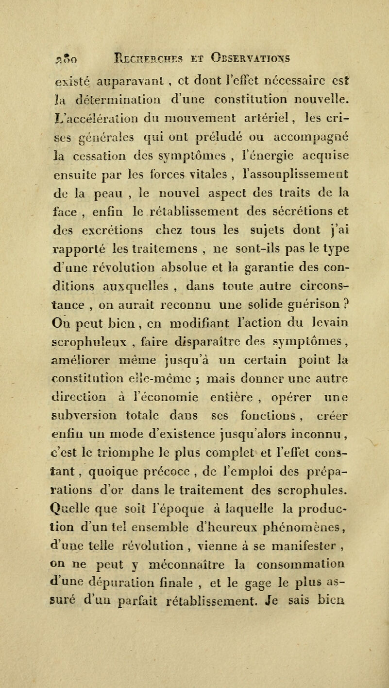 existé auparavant , et dont l'effet nécessaire est la détermination d'une constitution nouvelle. L'accélération du mouvement artériel, les cri- ses générales qui ont préludé ou accompagné la cessation des symptômes , l'énergie acquise ensuite par les forces vitales , l'assouplissement de la peau , le nouvel aspect des traits de la face , enfin le rétablissement des sécrétions et des excrétions chez tous les sujets dont j'ai rapporté les traitemens , ne sont-ils pas le type d'une révolution absolue et la garantie des con- ditions auxquelles , dans toute autre circons- tance , on aurait reconnu une solide guérison ? On peut bien , en modifiant l'action du levain scrophuleux , faire disparaître des symptômes, améliorer même jusqu'à un certain point la constitution elle-même ; mais donner une autre direction à l'économie entière , opérer une subversion totale dans ses fonctions , créer enfin un mode d'existence jusqu'alors inconnu, c'est le triomphe le plus complet et l'effet cons- tant , quoique précoce , de l'emploi des prépa- rations d'or dans le traitement des scrophules. Quelle que soit l'époque à laquelle la produc- tion d'un tel ensemble d'heureux phénomènes, d'une telle révolution , vienne à se manifester , on ne peut y méconnaître la consommation d'une dépuration finale , et le gage le plus as- suré d'un parfait rétablissement. Je sais bien