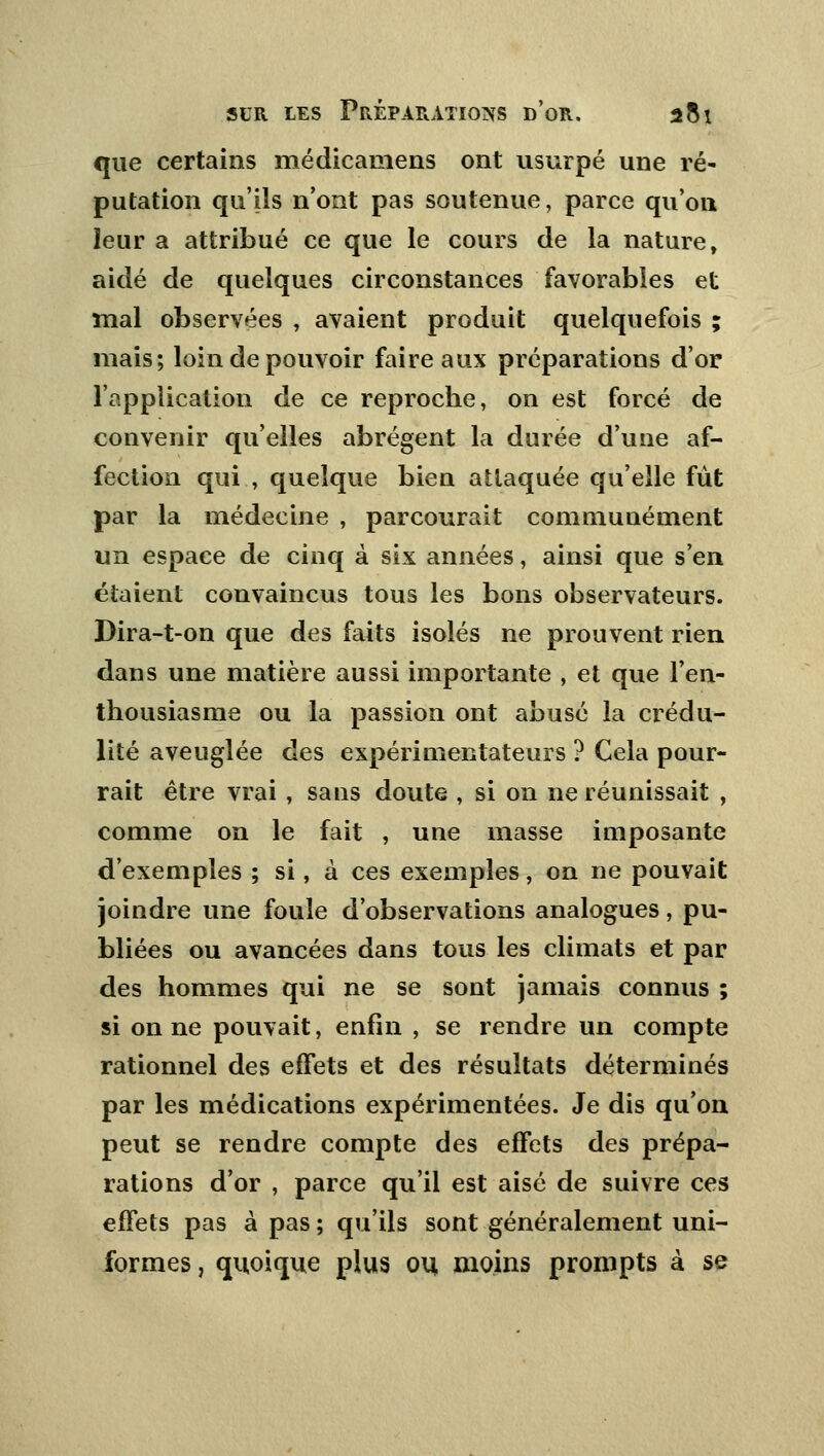 que certains médicamens ont usurpé une ré- putation qu'ils n'ont pas soutenue, parce qu'on leur a attribué ce que le cours de la nature, aidé de quelques circonstances favorables et mal observées , avaient produit quelquefois ; mais; loin de pouvoir faire aux préparations d'or l'application de ce reproche, on est forcé de convenir qu'elles abrègent la durée d'une af- fection qui , quelque bien attaquée qu'elle fut par la médecine , parcourait communément un espace de cinq à six années, ainsi que s'en étaient convaincus tous les bons observateurs. Dira-t-on que des faits isolés ne prouvent rien dans une matière aussi importante , et que l'en- thousiasme ou la passion ont abusé la crédu- lité aveuglée des expérimentateurs ? Cela pour- rait être vrai , sans doute , si on ne réunissait , comme on le fait , une masse imposante d'exemples ; si, à ces exemples, on ne pouvait joindre une foule d'observations analogues, pu- bliées ou avancées dans tous les climats et par des hommes qui ne se sont jamais connus ; si on ne pouvait, enfin , se rendre un compte rationnel des effets et des résultats déterminés par les médications expérimentées. Je dis qu'on peut se rendre compte des effets des prépa- rations d'or , parce qu'il est aisé de suivre ces effets pas à pas; qu'ils sont généralement uni- formes , quoique plus ou moins prompts à se