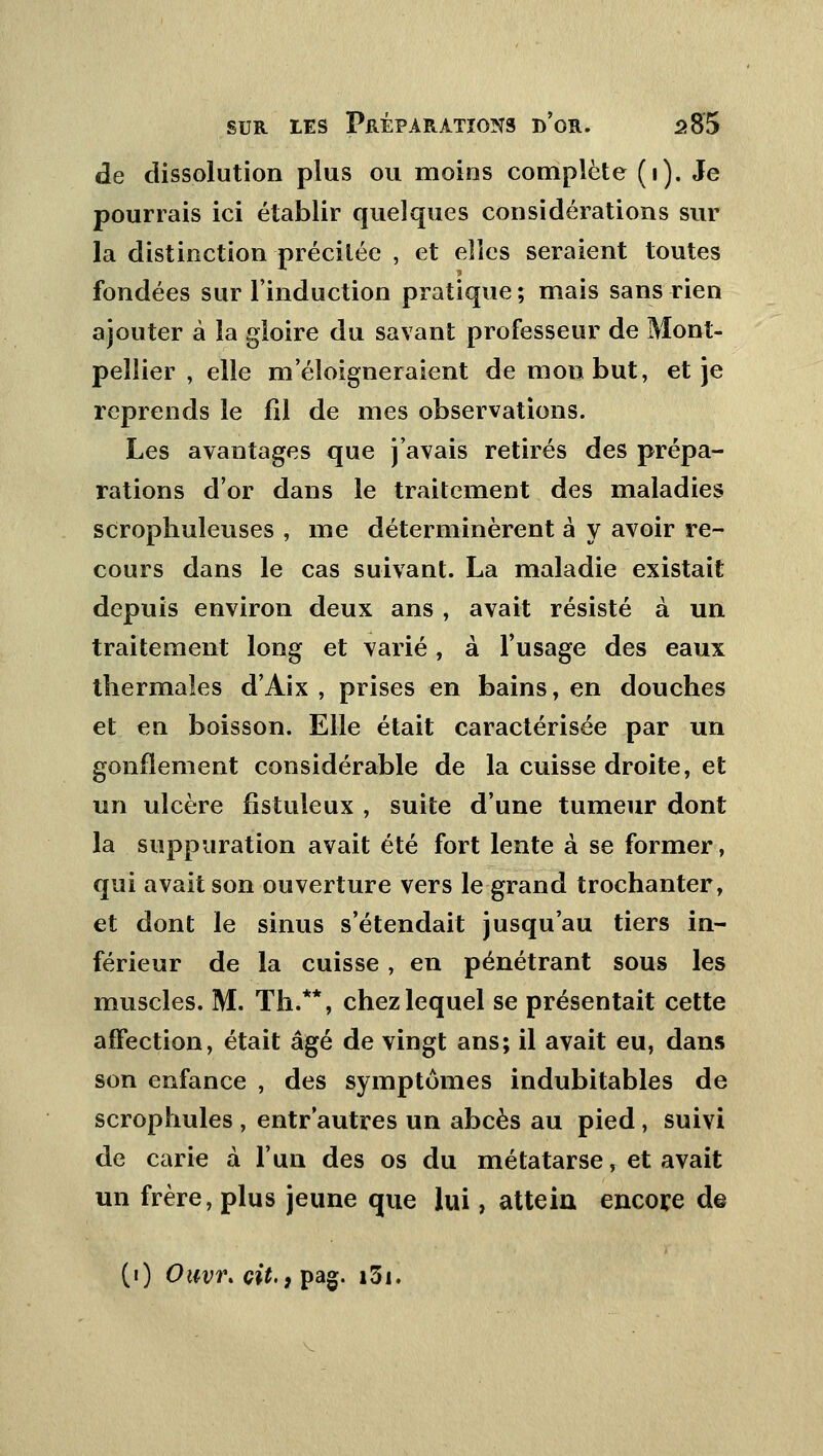 de dissolution plus ou moins complète (i). Je pourrais ici établir quelques considérations sur la distinction précitée , et elles seraient toutes fondées sur l'induction pratique ; mais sans rien ajouter à la gloire du savant professeur de Mont- pellier , elle m'éloigneraient de mon but, et je reprends le fil de mes observations. Les avantages que j'avais retirés des prépa- rations d'or dans le traitement des maladies scropliuleuses , me déterminèrent à y avoir re- cours dans le cas suivant. La maladie existait depuis environ deux ans , avait résisté à un traitement long et varié, à l'usage des eaux thermales d'Aix , prises en bains, en douches et en boisson. Elle était caractérisée par un gonflement considérable de la cuisse droite, et un ulcère fistuleux , suite d'une tumeur dont la suppuration avait été fort lente à se former, qui avait son ouverture vers le grand trochanter, et dont le sinus s'étendait jusqu'au tiers in- férieur de la cuisse, en pénétrant sous les muscles. M. Th.**, chez lequel se présentait cette affection, était âgé de vingt ans; il avait eu, dans son enfance , des symptômes indubitables de scrophules , entr autres un abcès au pied, suivi de carie à l'un des os du métatarse, et avait un frère, plus jeune que lui, attein encore de (i) Ouvr. cit., pag. i3i.