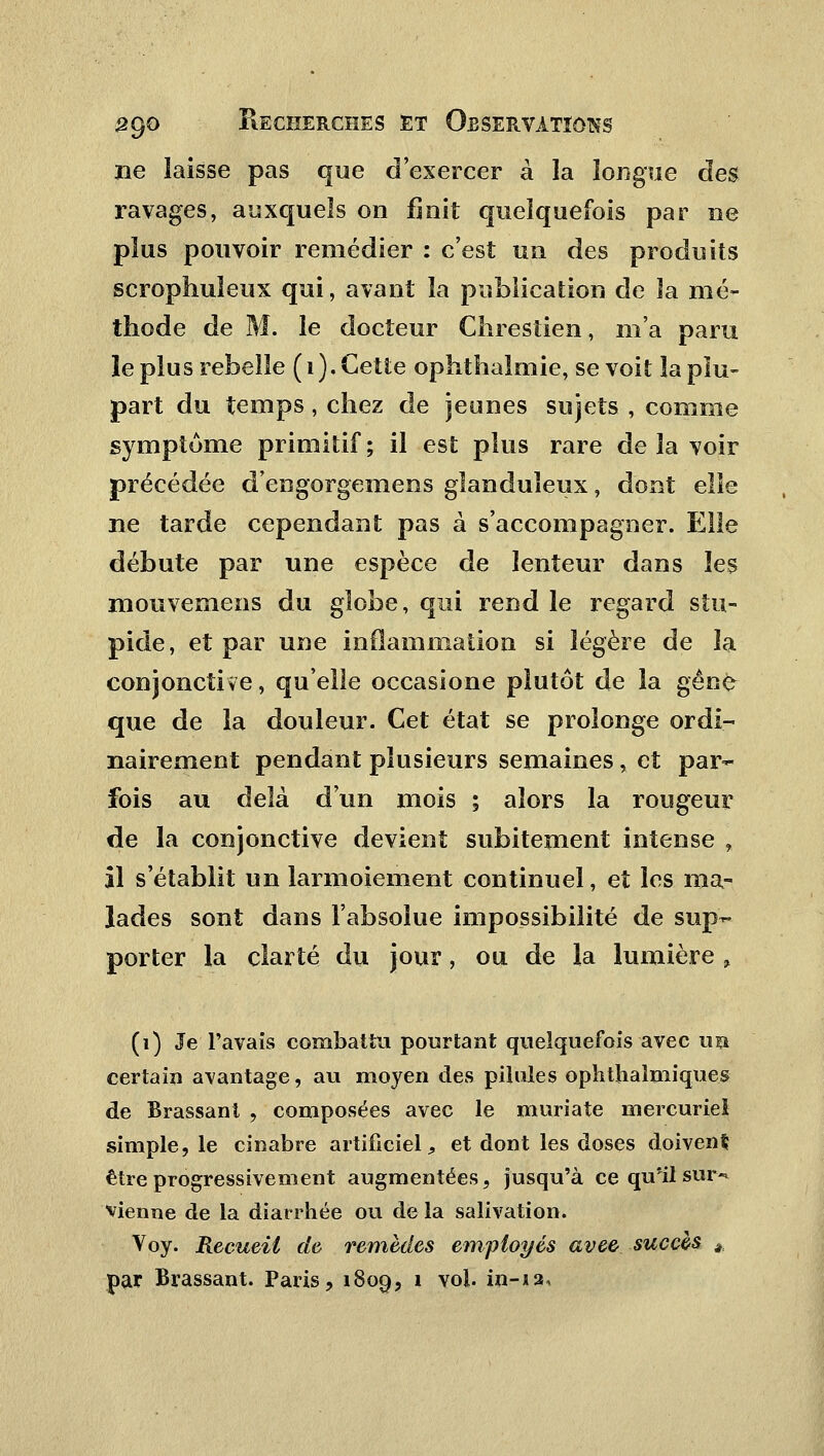 ne laisse pas que d'exercer à la longue des ravages, auxquels on finit quelquefois par ne plus pouvoir remédier : c'est un des produits scrophuîeux qui, avant la publication de la mé- thode de M. le docteur Chresiien, m'a paru le plus rebelle ( i ), Cette ophthaimie, se voit la plu- part du temps, chez de jeunes sujets , comme symptôme primitif; il est plus rare de la voir précédée d'engorgemens glanduleux, dont elle ne tarde cependant pas à s'accompagner. Elle débute par une espèce de lenteur dans les mouvemens du globe, qui rend le regard stu- pide, et par une inflammation si légère de la conjonctive, qu'elle occasione plutôt de la gêné que de la douleur. Cet état se prolonge ordi- nairement pendant plusieurs semaines, et par- fois au delà d'un mois ; alors la rougeur de la conjonctive devient subitement intense , il s'établit un larmoiement continuel, et les ma- lades sont dans l'absolue impossibilité de sup- porter la clarté du jour, ou de la lumière % (i) Je l'avais combattu pourtant quelquefois avec un certain avantage, au moyen des pilules ophthaimiques de Brassant , composées avec le muriate mercuriei simple, le cinabre artificiel, et dont les doses doivent être progressivement augmentées, jusqu'à ce qu'il sur- vienne de la diarrhée ou de la salivation. Voy. Recueil de remèdes employés avee succès * par Brassant. Paris, 1809, i vol. in-ja.