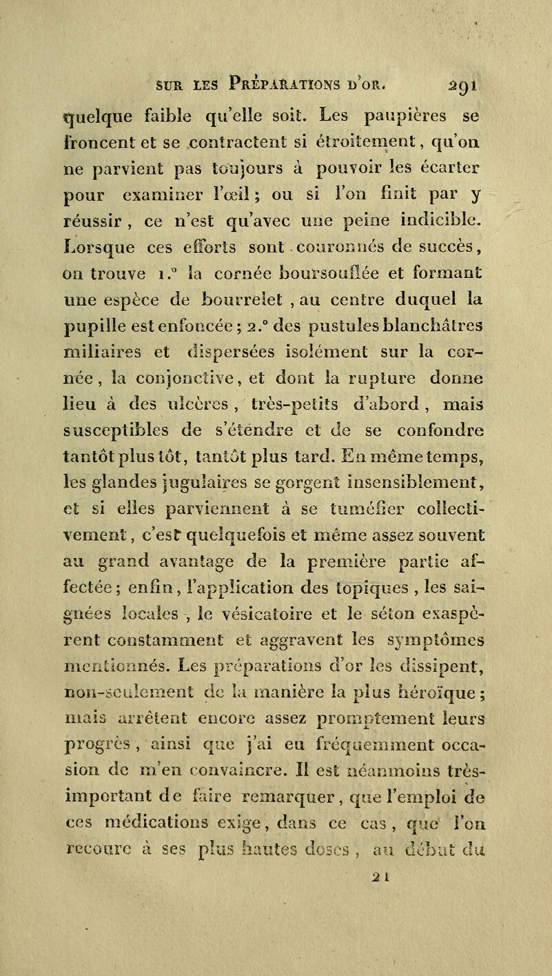 quelque faible qu'elle soit. Les paupières se froncent et se contractent si étroitement, qu'on ne parvient pas toujours à pouvoir les écarter pour examiner l'œil \ ou si l'on finit par y réussir , ce n'est qu'avec une peine indicible. Lorsque ces efforts sont couronnés de succès, on trouve i.° la cornée boursouflée et formant une espèce de bourrelet , au centre duquel la pupille est enfoncée ; 2.0 des pustules blanchâtres miliaires et dispersées isolément sur la cor- née, la conjonctive, et dont la rupture donne lieu à des ulcères , très-petits d'abord , mais susceptibles de s'étendre et de se confondre tantôt plus tôt, tantôt plus tard. Enmêmetemps, les glandes jugulaires se gorgent insensiblement, et si elles parviennent à se tuméfier collecti- vement , c'est quelquefois et même assez souvent au grand avantage de îa première partie af- fectée ; enfin, l'application des topiques , les sai- gnées locales -, le vésicatoire et le séton exaspè- rent constamment et aggravent les symptômes mentionnés. Les préparations d'or les dissipent, non-seulement de la manière la plus héroïque ; mais arrêtent encore assez promptement leurs progrès , ainsi que j'ai eu fréquemment occa- sion de m'en convaincre. Il est néanmoins très- important de faire remarquer, que l'emploi de ces médications exige, dans ce cas , que l'on recoure à ses plus hautes doses ; au début du 21